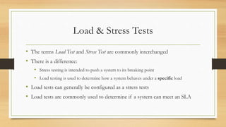 Load & Stress Tests
• The terms Load Test and Stress Test are commonly interchanged
• There is a difference:
• Stress testing is intended to push a system to its breaking point
• Load testing is used to determine how a system behaves under a specific load
• Load tests can generally be configured as a stress tests
• Load tests are commonly used to determine if a system can meet an SLA
 