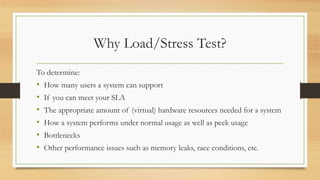 Why Load/Stress Test?
To determine:
• How many users a system can support
• If you can meet your SLA
• The appropriate amount of (virtual) hardware resources needed for a system
• How a system performs under normal usage as well as peek usage
• Bottlenecks
• Other performance issues such as memory leaks, race conditions, etc.
 