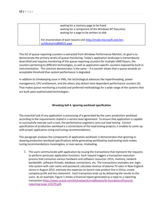 12 | P a g e 
waiting for a memory page to be freed waiting for a component of the Windows NT Executive waiting for a page to be written to disk 
For enumeration of wait reasons visit http://msdn.microsoft.com/en- us/library/ms804615.aspx 
This list of queue-reporting counters is extracted from Windows Performance Monitor; its goal is to demonstrate the primary tenets of queue monitoring. Today’s application landscape is tremendously diversified and requires monitoring of the queue-reporting counters for multiple UNIX flavors, the counters pertaining to different technologies, as well as application-specific counters exposed by built-in instrumentation. The common denominator is the same – if a counter shows that a queue exceeds an acceptable threshold than system performance is degraded. 
In addition to timekeeping issue in VMs, the technological advances like hyperthreading, power management, CPU entitlement, and the others also distort time-dependent performance counters [4]. That makes queue monitoring a trusted and preferred methodology for a wide range of the systems that are built upon sophisticated technologies. 
Wreaking ball 4. Ignoring workload specification 
The essential task of any application is processing of a generated by the users production workload according to the requirements stated in a service level agreement. To ensure that application is capable to successfully execute such a task, the performance engineers carry out load testing. Correct specification of production workload is a cornerstone of the load testing projects; it enables to come up with proper application sizing and tuning recommendations. 
This paragraph analyses the components of application workload; it demonstrates that ignoring or skewing production workload specifications while generating workload by load testing tools makes tuning recommendations meaningless, or ever worse, misleading. 
1. The users communicate with application by issuing the transactions that represent the requests to perform particular application functions. Each request triggers a transaction execution process that consumes various hardware and software resources: CPUs, memory, network bandwidth, software threads, database connections, etc. The transactions examples are: login into system with user name and password; calculate revenue of plasma TV sales in New England stores in August 2012; estimate the expenses to launch new product line in China, create company profit and loss statement. Each transaction ends up by delivering the results to the users. As an example, Figure 1 shows a financial report generated as a reply to a reporting transaction (http://www.oracle.com/technetwork/middleware/bi-foundation/financial- reporting-large-125270.gif). 
 