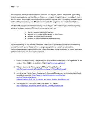 16 | P a g e 
The cars arrive at tool plaza from different directions and they are jammed in toll booth approaching lanes because plaza has too few of them. As soon as a car gets through the jam, it immediately finds an idle toll booth. Increasing a number of tool booths cannot improve plaza’s throughput; what will do the trick is adding approaching lanes. More lanes dissolve traffic congestion and keep toll booths busy. 
What constitutes application’s “approaching lanes”? They are software tuning parameters regulating access to hardware resources. The most common parameters are: 
 Memory space an application can use 
 Number of threads providing access to CPUs/cores 
 Number of connection to database 
 Number of Web sessions with interactive users 
Insufficient settings of any of these parameters limit access to available hardware resources keeping some of them idle and at the same time causing unacceptable increase of transaction time. Performance engineers have to find optimal values of software tuning parameters to ensure application performance in sync with business requirements. 
1. Leonid Grinshpan. Solving Enterprise Applications Performance Puzzles: Queuing Models to the Rescue, Wiley-IEEE Press; 1 edition, 2012 (http://tinyurl.com/7hbalv5) 
2. VMware document: “Timekeeping in VMware Virtual Machines” http://www.vmware.com/files/pdf/Timekeeping-In-VirtualMachines.pdf 
3. Bernd Harzog. “White Paper: Application Performance Management for Virtualized and Cloud based Environments” http://www.virtualizationpractice.com/blog/wp- content/plugins/downloads- manager/upload/APM_for_Virtualized_and_Cloud_Hosted_Applications.pdf 
4. Adrian Cockcroft “Utilization is Virtually Useless as a Metric!” http://www.hpts.ws/papers/2007/Cockcroft_CMG06-utilization.pdf 
