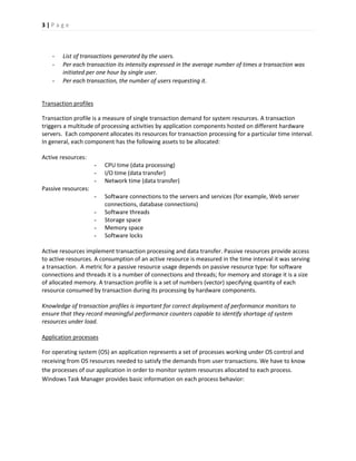 3 | P a g e 
- List of transactions generated by the users. 
- Per each transaction its intensity expressed in the average number of times a transaction was initiated per one hour by single user. 
- Per each transaction, the number of users requesting it. 
Transaction profiles 
Transaction profile is a measure of single transaction demand for system resources. A transaction triggers a multitude of processing activities by application components hosted on different hardware servers. Each component allocates its resources for transaction processing for a particular time interval. In general, each component has the following assets to be allocated: 
Active resources: 
- CPU time (data processing) 
- I/O time (data transfer) 
- Network time (data transfer) 
Passive resources: 
- Software connections to the servers and services (for example, Web server connections, database connections) 
- Software threads 
- Storage space 
- Memory space 
- Software locks 
Active resources implement transaction processing and data transfer. Passive resources provide access to active resources. A consumption of an active resource is measured in the time interval it was serving a transaction. A metric for a passive resource usage depends on passive resource type: for software connections and threads it is a number of connections and threads; for memory and storage it is a size of allocated memory. A transaction profile is a set of numbers (vector) specifying quantity of each resource consumed by transaction during its processing by hardware components. 
Knowledge of transaction profiles is important for correct deployment of performance monitors to ensure that they record meaningful performance counters capable to identify shortage of system resources under load. 
Application processes 
For operating system (OS) an application represents a set of processes working under OS control and receiving from OS resources needed to satisfy the demands from user transactions. We have to know the processes of our application in order to monitor system resources allocated to each process. Windows Task Manager provides basic information on each process behavior:  