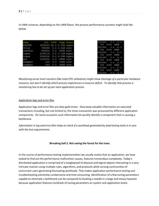 5 | P a g e 
In UNIX universe, depending on the UNIX flavor, the process performance counters might look like below: 
Monitoring server level counters (like total CPU utilization) might show shortage of a particular hardware resource, but won’t identify which process experiences a resource deficit. To identify that process a monitoring has to be set up per each application process. 
Application logs and error files 
Application logs and error files are data gold mines - they keep valuable information on executed transactions including, but not limited to, the times transaction was processed by different application components. On some occasions such information let quickly identify a component that is causing a bottleneck. 
Information in log and error files helps to check if a workload generated by load testing tools is in sync with the test requirements. 
Wreaking ball 2. Not seeing the forest for the trees 
In the course of performance testing implementation we usually realize that an application, we have tasked to find out the performance malfunction causes, features tremendous complexity. Today’s distributed application is comprised of a tanglewood of physical and logical objects interacting in a very intricate manner using multiple rules, algorithms, and protocols while serving communities of concurrent users generating fluctuating workloads. That makes application performance testing and troubleshooting extremely cumbersome and time consuming. Identification of a few tuning parameters capable to eliminate a bottleneck can be compared to locating a needle in a large and messy haystack because application features hundreds of tuning parameters on system and application levels.  