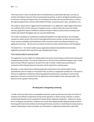 8 | P a g e 
That means that in order to indentify where the bottlenecks can potentially take place, we have to monitor all hardware resources that are processing transactions, as well as all objects providing access to resources. Among such objects there are the physical ones (like memory and disk space), as well as the logical programmatic constructs (like software threads, connection pools, locks, semaphores, etc). 
The model on above picture suggests that the bottlenecks in our application might happen when there are insufficient CPU and I/O resources in hardware server, as well as when the server has limited memory, application spawns insufficient software threads or features poorly tuned connection pool. Indeed, low network throughput also can cause the bottlenecks. 
The model consolidates our bottleneck troubleshooting efforts into right directions; we will deploy monitors to collect server’s CPU and I/O meaningful performance counters as well as we will monitor server memory availability and the behavior of the connection pools and software threads for our application processes. We also will use network monitors to assess network latency and throughput. 
The bottom line – the mental models expose application fundamentals distilled of innumerable application particulars that conceal the roots of performance issues. 
From mental models to queuing models 
The application mental models are indispensable instruments streamlining our performance testing and troubleshooting activities. The mental models point to the facts that a bottleneck happens when a node does not have sufficient capacity or access to the node is limited. In both cases processing of a transaction will be delayed because transaction will be placed into a waiting queue. 
Queuing is a major phenomenon defining application performance, but mental models cannot quantitatively asses its impact on transaction times, as well as on application architecture. If we want to find out an application architecture delivering application performance according to a service level agreement, we have to transition from the application mental models to their queuing models. The book [1] can be a guide in that journey. 
Wreaking ball 3. Disregarding monitoring 
In order to find out what causes unacceptable production system performance we have to monitor its hardware and software components during normal operation or while running a load test. A system monitoring framework can be compared to medical doctor diagnostic equipment – without it a doctor has in his disposal only patient’s complains but not the data objectively describing vital body functions. Running performance tests without monitoring performance counters or monitoring the wrong ones is a useless undertaking as it does not deliver any information on application performance under load.  