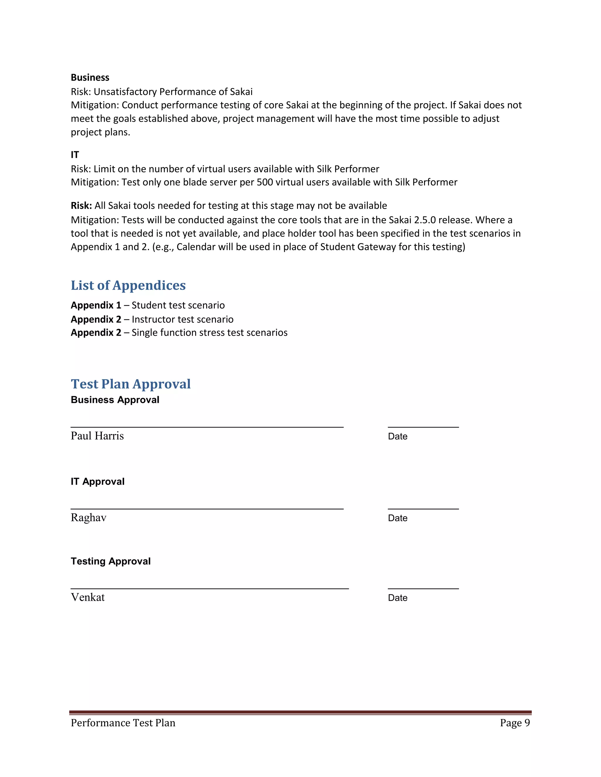 Business
Risk: Unsatisfactory Performance of Sakai
Mitigation: Conduct performance testing of core Sakai at the beginning of the project. If Sakai does not
meet the goals established above, project management will have the most time possible to adjust
project plans.
IT
Risk: Limit on the number of virtual users available with Silk Performer
Mitigation: Test only one blade server per 500 virtual users available with Silk Performer
Risk: All Sakai tools needed for testing at this stage may not be available
Mitigation: Tests will be conducted against the core tools that are in the Sakai 2.5.0 release. Where a
tool that is needed is not yet available, and place holder tool has been specified in the test scenarios in
Appendix 1 and 2. (e.g., Calendar will be used in place of Student Gateway for this testing)

List of Appendices
Appendix 1 – Student test scenario
Appendix 2 – Instructor test scenario
Appendix 2 – Single function stress test scenarios

Test Plan Approval
Business Approval
__________________________________________________

Paul Harris

_____________
Date

IT Approval
__________________________________________________

Raghav

_____________
Date

Testing Approval
___________________________________________________

Venkat

Performance Test Plan

_____________
Date

Page 9

 