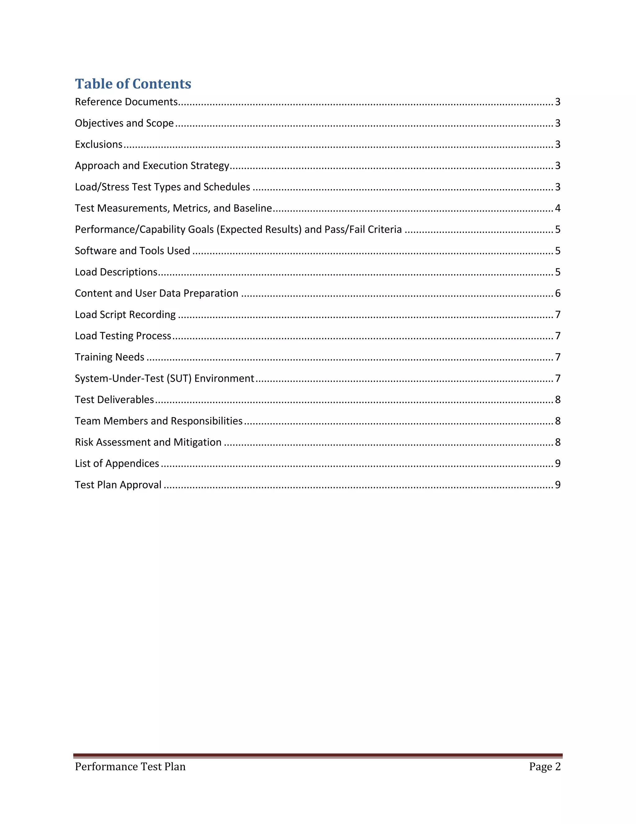 Table of Contents
Reference Documents................................................................................................................................... 3
Objectives and Scope .................................................................................................................................... 3
Exclusions ...................................................................................................................................................... 3
Approach and Execution Strategy................................................................................................................. 3
Load/Stress Test Types and Schedules ......................................................................................................... 3
Test Measurements, Metrics, and Baseline .................................................................................................. 4
Performance/Capability Goals (Expected Results) and Pass/Fail Criteria .................................................... 5
Software and Tools Used .............................................................................................................................. 5
Load Descriptions.......................................................................................................................................... 5
Content and User Data Preparation ............................................................................................................. 6
Load Script Recording ................................................................................................................................... 7
Load Testing Process ..................................................................................................................................... 7
Training Needs .............................................................................................................................................. 7
System-Under-Test (SUT) Environment ........................................................................................................ 7
Test Deliverables ........................................................................................................................................... 8
Team Members and Responsibilities ............................................................................................................ 8
Risk Assessment and Mitigation ................................................................................................................... 8
List of Appendices ......................................................................................................................................... 9
Test Plan Approval ........................................................................................................................................ 9

Performance Test Plan

Page 2

 