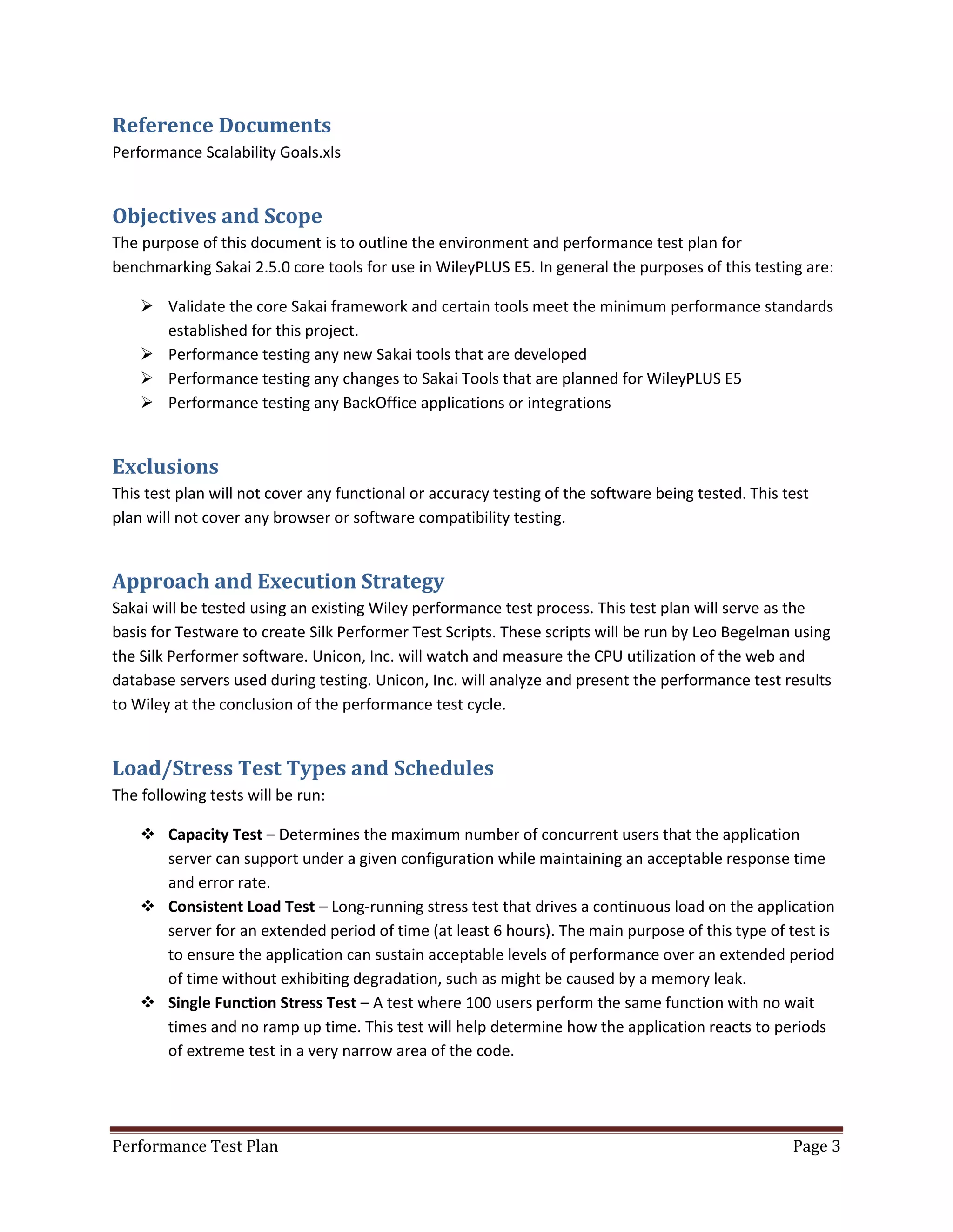 Reference Documents
Performance Scalability Goals.xls

Objectives and Scope
The purpose of this document is to outline the environment and performance test plan for
benchmarking Sakai 2.5.0 core tools for use in WileyPLUS E5. In general the purposes of this testing are:
 Validate the core Sakai framework and certain tools meet the minimum performance standards
established for this project.
 Performance testing any new Sakai tools that are developed
 Performance testing any changes to Sakai Tools that are planned for WileyPLUS E5
 Performance testing any BackOffice applications or integrations

Exclusions
This test plan will not cover any functional or accuracy testing of the software being tested. This test
plan will not cover any browser or software compatibility testing.

Approach and Execution Strategy
Sakai will be tested using an existing Wiley performance test process. This test plan will serve as the
basis for Testware to create Silk Performer Test Scripts. These scripts will be run by Leo Begelman using
the Silk Performer software. Unicon, Inc. will watch and measure the CPU utilization of the web and
database servers used during testing. Unicon, Inc. will analyze and present the performance test results
to Wiley at the conclusion of the performance test cycle.

Load/Stress Test Types and Schedules
The following tests will be run:
 Capacity Test – Determines the maximum number of concurrent users that the application
server can support under a given configuration while maintaining an acceptable response time
and error rate.
 Consistent Load Test – Long-running stress test that drives a continuous load on the application
server for an extended period of time (at least 6 hours). The main purpose of this type of test is
to ensure the application can sustain acceptable levels of performance over an extended period
of time without exhibiting degradation, such as might be caused by a memory leak.
 Single Function Stress Test – A test where 100 users perform the same function with no wait
times and no ramp up time. This test will help determine how the application reacts to periods
of extreme test in a very narrow area of the code.

Performance Test Plan

Page 3

 