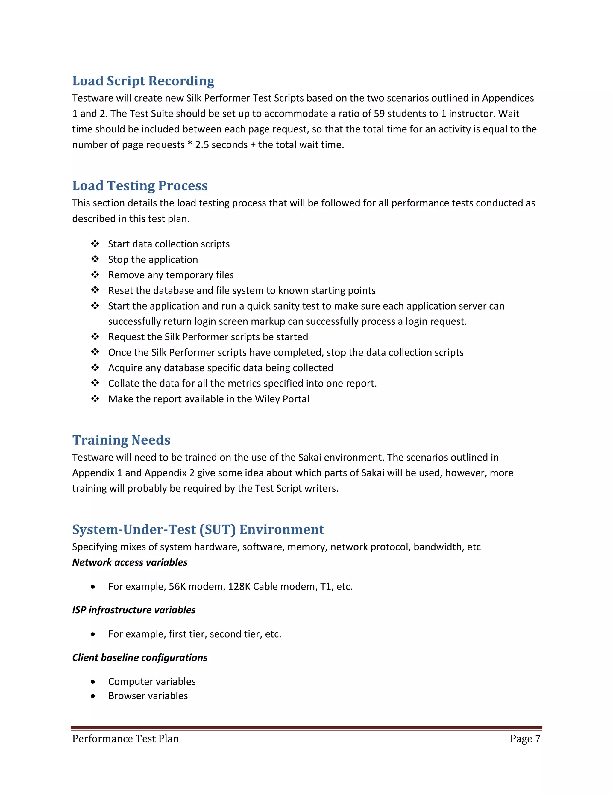 Load Script Recording
Testware will create new Silk Performer Test Scripts based on the two scenarios outlined in Appendices
1 and 2. The Test Suite should be set up to accommodate a ratio of 59 students to 1 instructor. Wait
time should be included between each page request, so that the total time for an activity is equal to the
number of page requests * 2.5 seconds + the total wait time.

Load Testing Process
This section details the load testing process that will be followed for all performance tests conducted as
described in this test plan.











Start data collection scripts
Stop the application
Remove any temporary files
Reset the database and file system to known starting points
Start the application and run a quick sanity test to make sure each application server can
successfully return login screen markup can successfully process a login request.
Request the Silk Performer scripts be started
Once the Silk Performer scripts have completed, stop the data collection scripts
Acquire any database specific data being collected
Collate the data for all the metrics specified into one report.
Make the report available in the Wiley Portal

Training Needs
Testware will need to be trained on the use of the Sakai environment. The scenarios outlined in
Appendix 1 and Appendix 2 give some idea about which parts of Sakai will be used, however, more
training will probably be required by the Test Script writers.

System-Under-Test (SUT) Environment
Specifying mixes of system hardware, software, memory, network protocol, bandwidth, etc
Network access variables


For example, 56K modem, 128K Cable modem, T1, etc.

ISP infrastructure variables


For example, first tier, second tier, etc.

Client baseline configurations



Computer variables
Browser variables

Performance Test Plan

Page 7

 