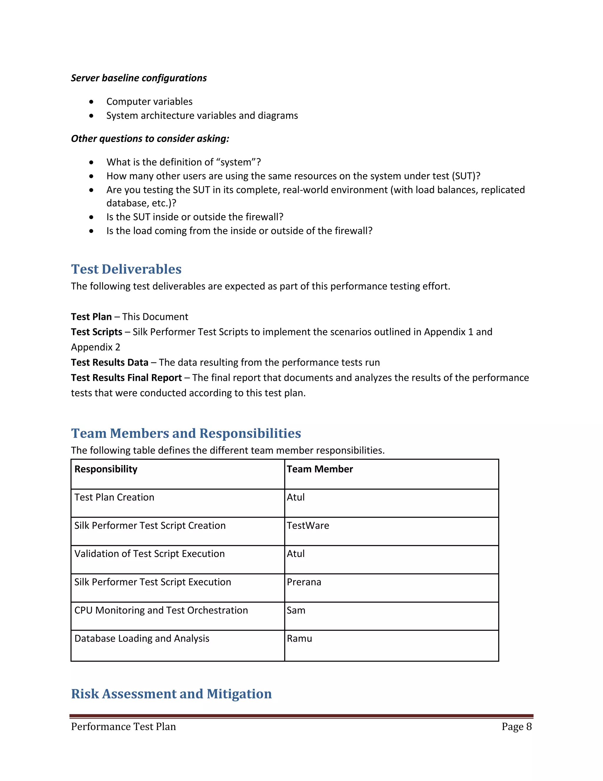 Server baseline configurations



Computer variables
System architecture variables and diagrams

Other questions to consider asking:






What is the definition of “system”?
How many other users are using the same resources on the system under test (SUT)?
Are you testing the SUT in its complete, real-world environment (with load balances, replicated
database, etc.)?
Is the SUT inside or outside the firewall?
Is the load coming from the inside or outside of the firewall?

Test Deliverables
The following test deliverables are expected as part of this performance testing effort.
Test Plan – This Document
Test Scripts – Silk Performer Test Scripts to implement the scenarios outlined in Appendix 1 and
Appendix 2
Test Results Data – The data resulting from the performance tests run
Test Results Final Report – The final report that documents and analyzes the results of the performance
tests that were conducted according to this test plan.

Team Members and Responsibilities
The following table defines the different team member responsibilities.
Responsibility

Team Member

Test Plan Creation

Atul

Silk Performer Test Script Creation

TestWare

Validation of Test Script Execution

Atul

Silk Performer Test Script Execution

Prerana

CPU Monitoring and Test Orchestration

Sam

Database Loading and Analysis

Ramu

Risk Assessment and Mitigation
Performance Test Plan

Page 8

 