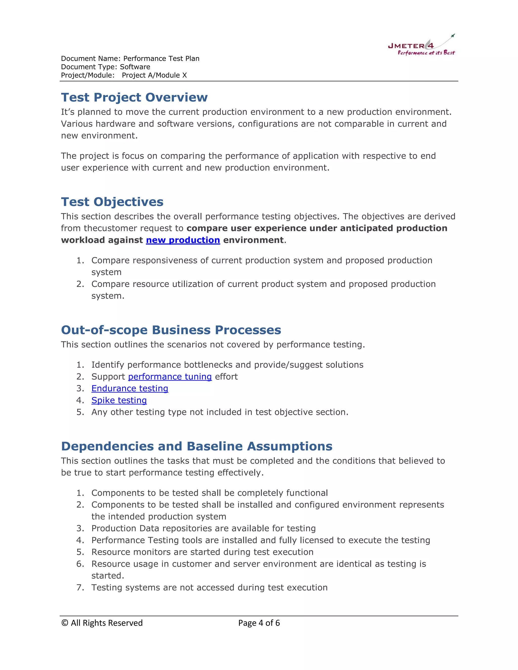 Document Name: Performance Test Plan
Document Type: Software
Project/Module: Project A/Module X

Test Project Overview
It’s planned to move the current production environment to a new production environment.
Various hardware and software versions, configurations are not comparable in current and
new environment.
The project is focus on comparing the performance of application with respective to end
user experience with current and new production environment.

Test Objectives
This section describes the overall performance testing objectives. The objectives are derived
from thecustomer request to compare user experience under anticipated production
workload against new production environment.
1. Compare responsiveness of current production system and proposed production
system
2. Compare resource utilization of current product system and proposed production
system.

Out-of-scope Business Processes
This section outlines the scenarios not covered by performance testing.
1.
2.
3.
4.
5.

Identify performance bottlenecks and provide/suggest solutions
Support performance tuning effort
Endurance testing
Spike testing
Any other testing type not included in test objective section.

Dependencies and Baseline Assumptions
This section outlines the tasks that must be completed and the conditions that believed to
be true to start performance testing effectively.
1. Components to be tested shall be completely functional
2. Components to be tested shall be installed and configured environment represents
the intended production system
3. Production Data repositories are available for testing
4. Performance Testing tools are installed and fully licensed to execute the testing
5. Resource monitors are started during test execution
6. Resource usage in customer and server environment are identical as testing is
started.
7. Testing systems are not accessed during test execution

© All Rights Reserved

Page 4 of 6

 