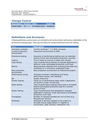 Document Name: Performance Test Plan
Document Type: Software
Project/Module: Project A/Module X

Change Control
Description

Version

Date

Author

Initial Draft

0.1

01-March-2011

Jmeter4u

Definitions and Acronyms
Following definitions and acronyms are intended to aid communication with various stakeholders of the
performance testing project. They may not reflect the standard definitions from the industry.
Term

Description

Anticipate workload
Current production
environment

Current workload * 1.5 (50% increase)
Production environment at OMS

Endurance testing

Execution of performance testing over an extended
period of time with anticipated production volumes.
Time it takes to execute a single web request.
Type of performance testing to evaluate application’s
behavior under anticipated production work load.
Measurements obtained from executing the tests and
presented on a commonly understood scale.
New production environment at Telecommunication.

Latency
Load testing
Metrics
New production
environment
Performance tuning
QA
Smoke Testing
Spike testing

Stress Testing

Throughput
Workload

© All Rights Reserved

Activities involved in identifying and fixing
performance issues, and retesting.
Quality Assurance
Initial run of performance tests verify if application
can perform under normal load.
Type of performance testing where load is increased
beyond anticipated production load for a shorter
period of time.
Type of performance test designed to evaluate
application’s behavior under load beyond anticipated
production work load.
Number of requests handled per unit of time (e.g.
Requests per second)
Workload is stimulus applied to the system to
simulate actual usage pattern in regards to
concurrency, data volumes, transaction mix.

Page 3 of 6

 