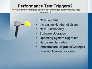 Performance Test Triggers? New Systems Increasing Number of Users New Functionality Software Upgrades Operating System Upgrades Hardware Upgrades Infrastructure Upgrades/Changes Slow application response Here are some examples of what should trigger a performance test execution! 