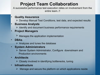 Project Team Collaboration Quality Assurance Develop Manual Test Conditions, test data, and expected results Business Analysts Identify and document business performance requirements Project Managers Manages the application implementation   DBAs Analyzes and tunes the database System Administrators Server System Administrator, Configure  downstream and  Production environments Architects Closely involved in identifying bottlenecks, tuning Infrastructure Manage and secure the platform on which applications reside A successful performance test execution relies on involvement from the entire team..!! 