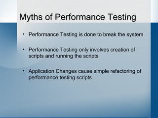 Myths of Performance Testing Performance Testing is done to break the system Performance Testing only involves creation of scripts and running the scripts Application Changes cause simple refactoring of performance testing scripts 