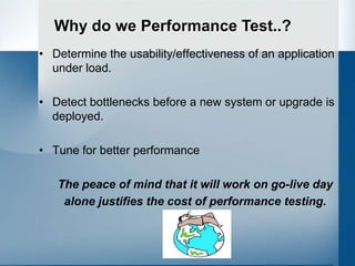 Why do we Performance Test..?
• Determine the usability/effectiveness of an application
  under load.

• Detect bottlenecks before a new system or upgrade is
  deployed.

• Tune for better performance

   The peace of mind that it will work on go-live day
    alone justifies the cost of performance testing.
 