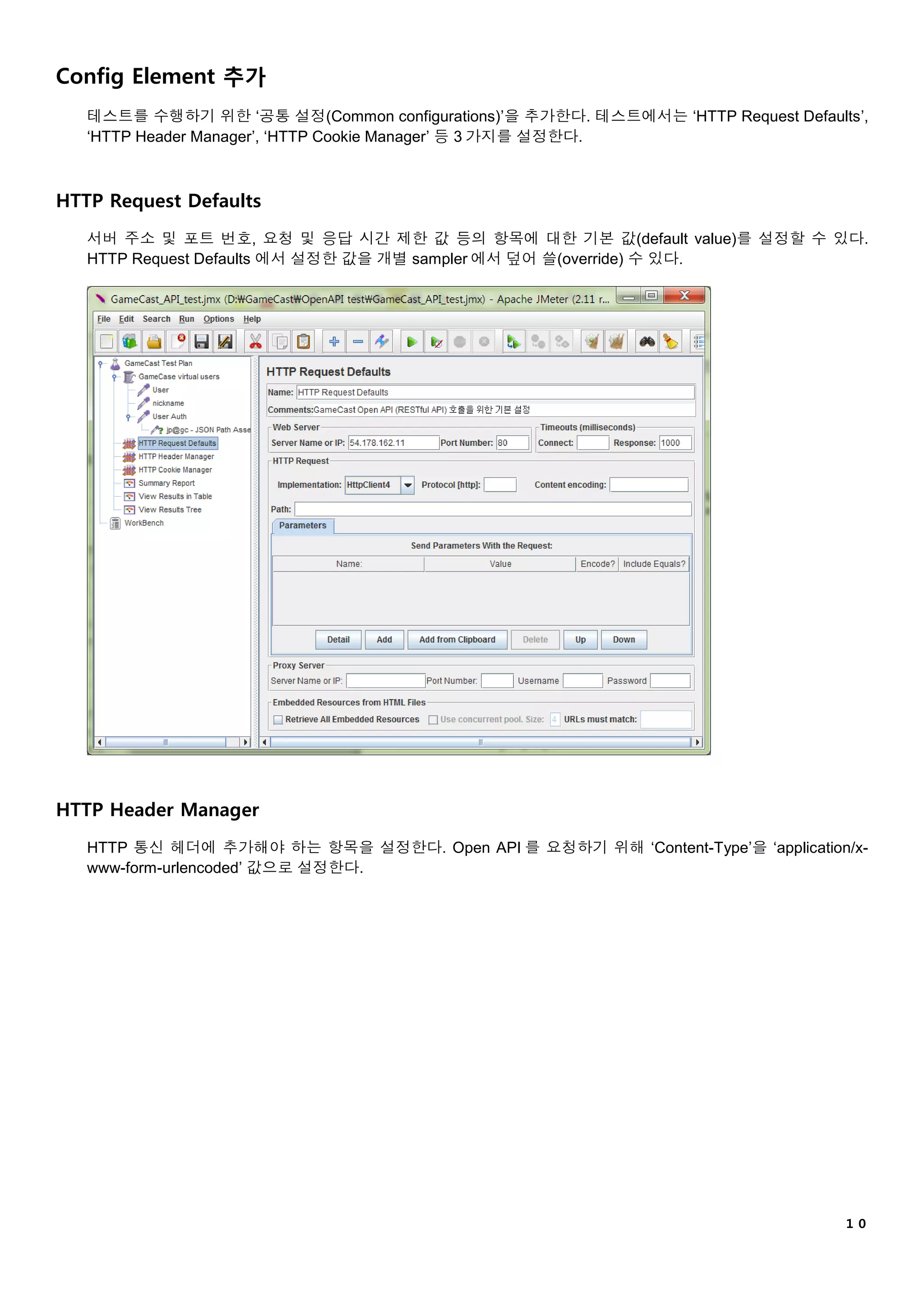 １０
Config Element 추가
테스트를 수행하기 위한 ‘공통 설정(Common configurations)’을 추가한다. 테스트에서는 ‘HTTP Request Defaults’,
‘HTTP Header Manager’, ‘HTTP Cookie Manager’ 등 3 가지를 설정한다.
HTTP Request Defaults
서버 주소 및 포트 번호, 요청 및 응답 시간 제한 값 등의 항목에 대한 기본 값(default value)를 설정할 수 있다.
HTTP Request Defaults 에서 설정한 값을 개별 sampler 에서 덮어 쓸(override) 수 있다.
HTTP Header Manager
HTTP 통신 헤더에 추가해야 하는 항목을 설정한다. Open API 를 요청하기 위해 ‘Content-Type’을 ‘application/x-
www-form-urlencoded’ 값으로 설정한다.
 