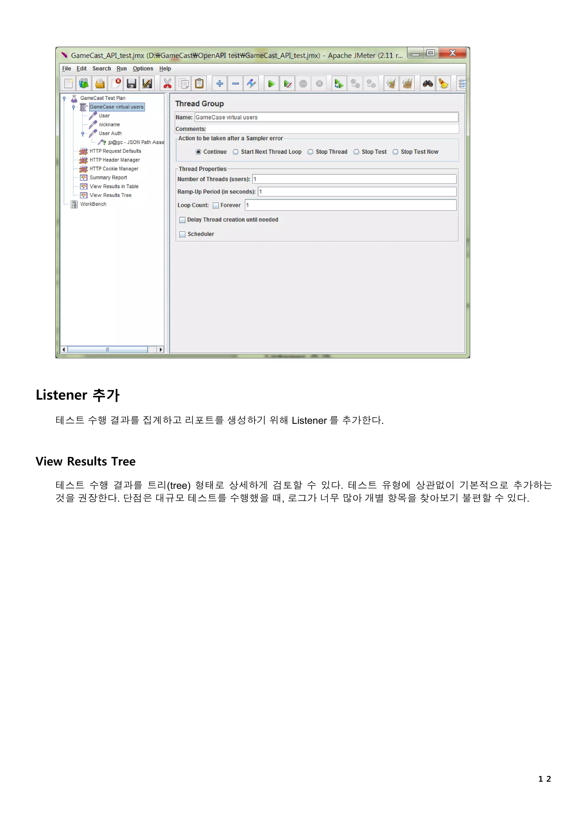 １２
Listener 추가
테스트 수행 결과를 집계하고 리포트를 생성하기 위해 Listener 를 추가한다.
View Results Tree
테스트 수행 결과를 트리(tree) 형태로 상세하게 검토할 수 있다. 테스트 유형에 상관없이 기본적으로 추가하는
것을 권장한다. 단점은 대규모 테스트를 수행했을 때, 로그가 너무 많아 개별 항목을 찾아보기 불편할 수 있다.
 