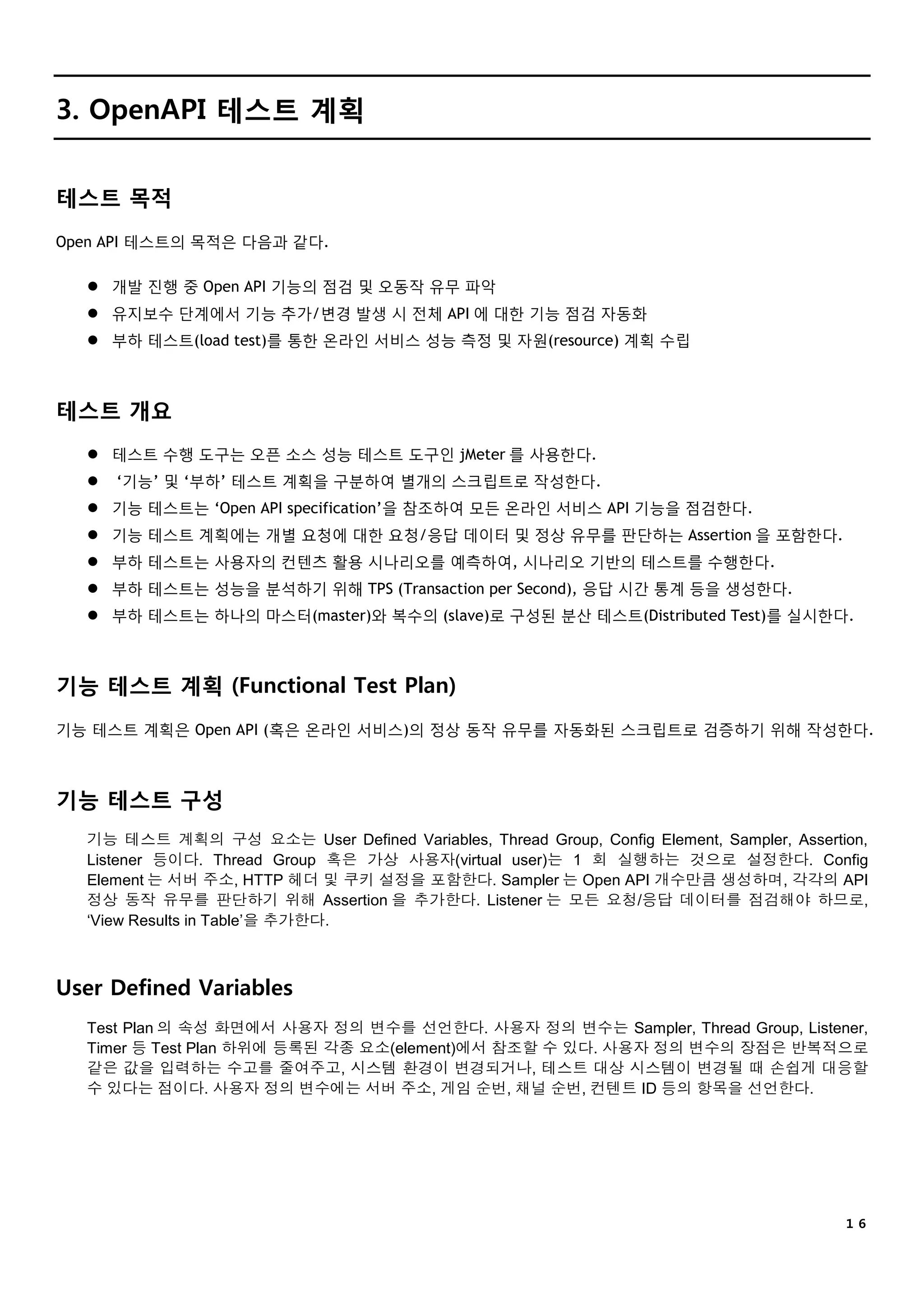 １６
3. OpenAPI 테스트 계획
테스트 목적
Open API 테스트의 목적은 다음과 같다.
 개발 진행 중 Open API 기능의 점검 및 오동작 유무 파악
 유지보수 단계에서 기능 추가/변경 발생 시 전체 API 에 대한 기능 점검 자동화
 부하 테스트(load test)를 통한 온라인 서비스 성능 측정 및 자원(resource) 계획 수립
테스트 개요
 테스트 수행 도구는 오픈 소스 성능 테스트 도구인 jMeter 를 사용한다.
 ‘기능’ 및 ‘부하’ 테스트 계획을 구분하여 별개의 스크립트로 작성한다.
 기능 테스트는 ‘Open API specification’을 참조하여 모든 온라인 서비스 API 기능을 점검한다.
 기능 테스트 계획에는 개별 요청에 대한 요청/응답 데이터 및 정상 유무를 판단하는 Assertion 을 포함한다.
 부하 테스트는 사용자의 컨텐츠 활용 시나리오를 예측하여, 시나리오 기반의 테스트를 수행한다.
 부하 테스트는 성능을 분석하기 위해 TPS (Transaction per Second), 응답 시간 통계 등을 생성한다.
 부하 테스트는 하나의 마스터(master)와 복수의 (slave)로 구성된 분산 테스트(Distributed Test)를 실시한다.
기능 테스트 계획 (Functional Test Plan)
기능 테스트 계획은 Open API (혹은 온라인 서비스)의 정상 동작 유무를 자동화된 스크립트로 검증하기 위해 작성한다.
기능 테스트 구성
기능 테스트 계획의 구성 요소는 User Defined Variables, Thread Group, Config Element, Sampler, Assertion,
Listener 등이다. Thread Group 혹은 가상 사용자(virtual user)는 1 회 실행하는 것으로 설정한다. Config
Element 는 서버 주소, HTTP 헤더 및 쿠키 설정을 포함한다. Sampler 는 Open API 개수만큼 생성하며, 각각의 API
정상 동작 유무를 판단하기 위해 Assertion 을 추가한다. Listener 는 모든 요청/응답 데이터를 점검해야 하므로,
‘View Results in Table’을 추가한다.
User Defined Variables
Test Plan 의 속성 화면에서 사용자 정의 변수를 선언한다. 사용자 정의 변수는 Sampler, Thread Group, Listener,
Timer 등 Test Plan 하위에 등록된 각종 요소(element)에서 참조할 수 있다. 사용자 정의 변수의 장점은 반복적으로
같은 값을 입력하는 수고를 줄여주고, 시스템 환경이 변경되거나, 테스트 대상 시스템이 변경될 때 손쉽게 대응할
수 있다는 점이다. 사용자 정의 변수에는 서버 주소, 게임 순번, 채널 순번, 컨텐트 ID 등의 항목을 선언한다.
 