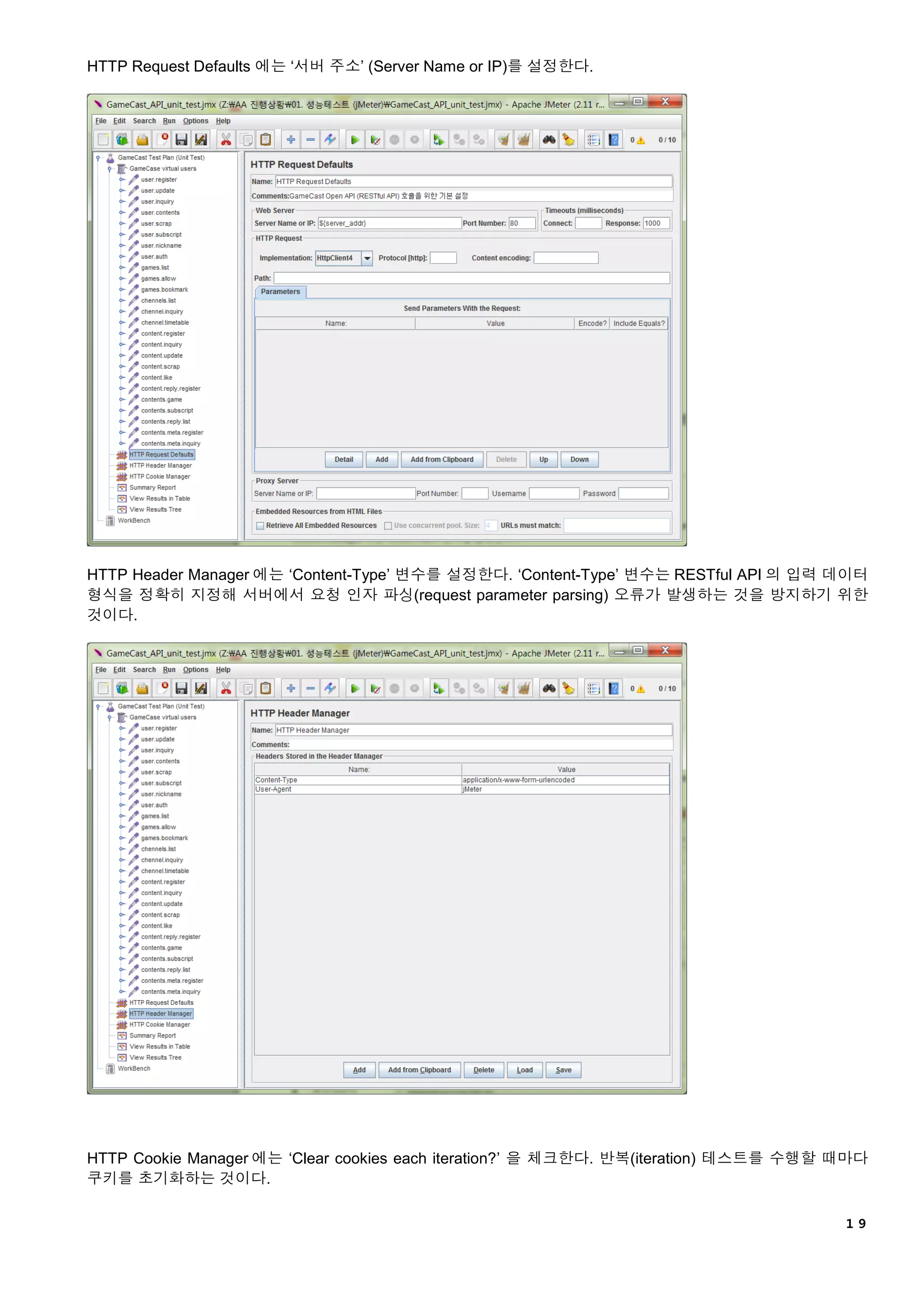 １９
HTTP Request Defaults 에는 ‘서버 주소’ (Server Name or IP)를 설정한다.
HTTP Header Manager 에는 ‘Content-Type’ 변수를 설정한다. ‘Content-Type’ 변수는 RESTful API 의 입력 데이터
형식을 정확히 지정해 서버에서 요청 인자 파싱(request parameter parsing) 오류가 발생하는 것을 방지하기 위한
것이다.
HTTP Cookie Manager 에는 ‘Clear cookies each iteration?’ 을 체크한다. 반복(iteration) 테스트를 수행할 때마다
쿠키를 초기화하는 것이다.
 
