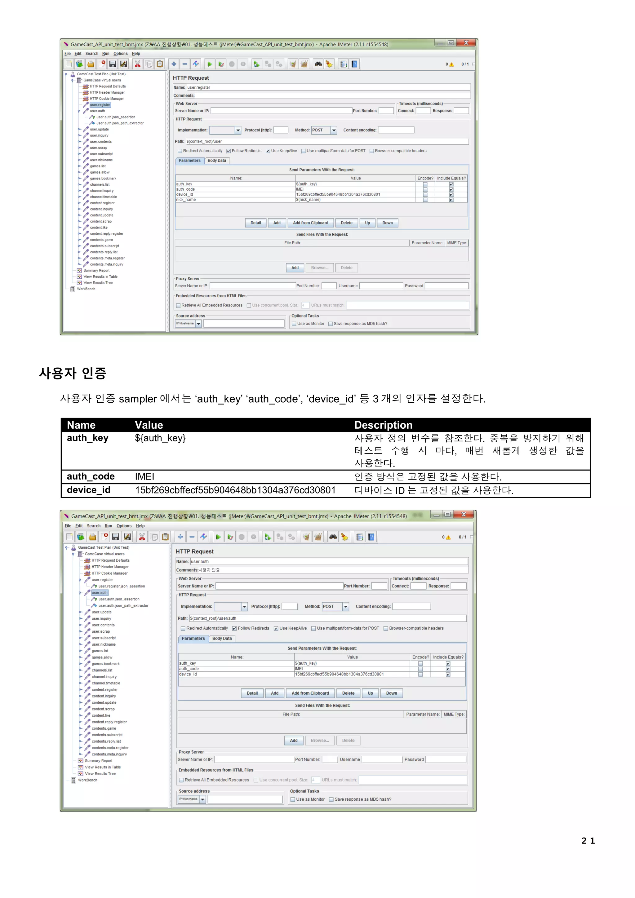 ２１
사용자 인증
사용자 인증 sampler 에서는 ‘auth_key’ ‘auth_code’, ‘device_id’ 등 3 개의 인자를 설정한다.
Name Value Description
auth_key ${auth_key} 사용자 정의 변수를 참조한다. 중복을 방지하기 위해
테스트 수행 시 마다, 매번 새롭게 생성한 값을
사용한다.
auth_code IMEI 인증 방식은 고정된 값을 사용한다.
device_id 15bf269cbffecf55b904648bb1304a376cd30801 디바이스 ID 는 고정된 값을 사용한다.
 