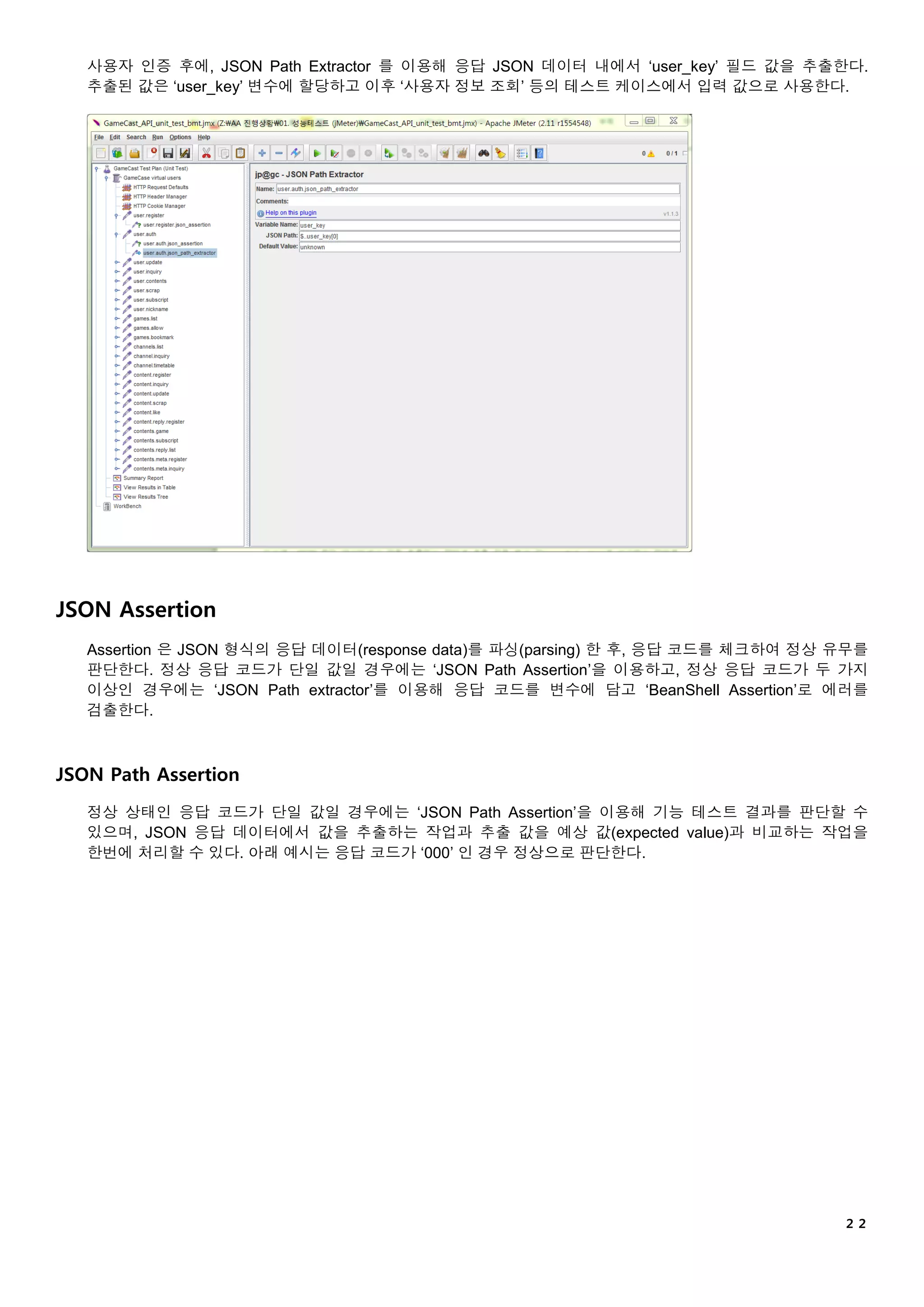 ２２
사용자 인증 후에, JSON Path Extractor 를 이용해 응답 JSON 데이터 내에서 ‘user_key’ 필드 값을 추출한다.
추출된 값은 ‘user_key’ 변수에 할당하고 이후 ‘사용자 정보 조회’ 등의 테스트 케이스에서 입력 값으로 사용한다.
JSON Assertion
Assertion 은 JSON 형식의 응답 데이터(response data)를 파싱(parsing) 한 후, 응답 코드를 체크하여 정상 유무를
판단한다. 정상 응답 코드가 단일 값일 경우에는 ‘JSON Path Assertion’을 이용하고, 정상 응답 코드가 두 가지
이상인 경우에는 ‘JSON Path extractor’를 이용해 응답 코드를 변수에 담고 ‘BeanShell Assertion’로 에러를
검출한다.
JSON Path Assertion
정상 상태인 응답 코드가 단일 값일 경우에는 ‘JSON Path Assertion’을 이용해 기능 테스트 결과를 판단할 수
있으며, JSON 응답 데이터에서 값을 추출하는 작업과 추출 값을 예상 값(expected value)과 비교하는 작업을
한번에 처리할 수 있다. 아래 예시는 응답 코드가 ‘000’ 인 경우 정상으로 판단한다.
 