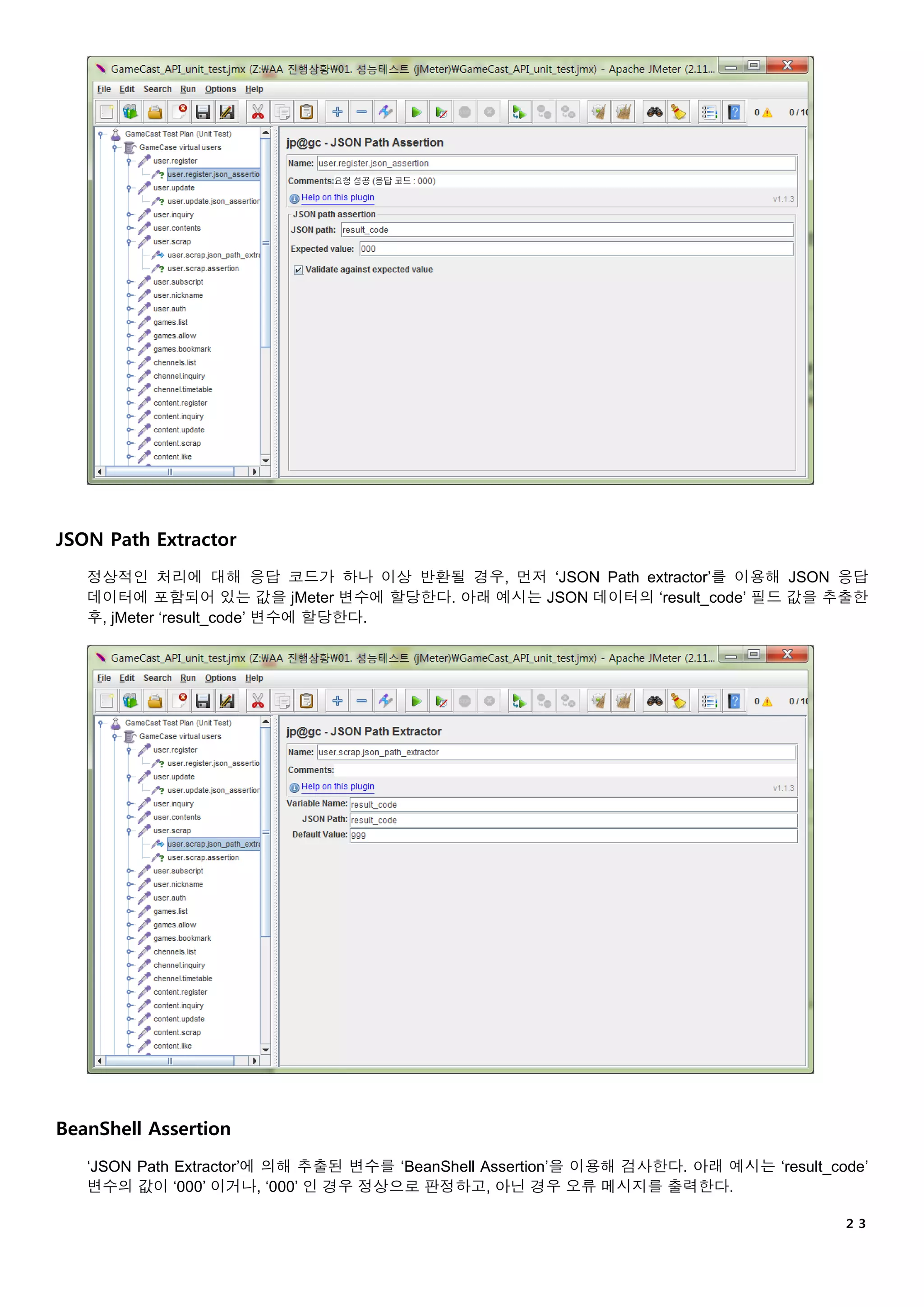 ２３
JSON Path Extractor
정상적인 처리에 대해 응답 코드가 하나 이상 반환될 경우, 먼저 ‘JSON Path extractor’를 이용해 JSON 응답
데이터에 포함되어 있는 값을 jMeter 변수에 할당한다. 아래 예시는 JSON 데이터의 ‘result_code’ 필드 값을 추출한
후, jMeter ‘result_code’ 변수에 할당한다.
BeanShell Assertion
‘JSON Path Extractor’에 의해 추출된 변수를 ‘BeanShell Assertion’을 이용해 검사한다. 아래 예시는 ‘result_code’
변수의 값이 ‘000’ 이거나, ‘000’ 인 경우 정상으로 판정하고, 아닌 경우 오류 메시지를 출력한다.
 