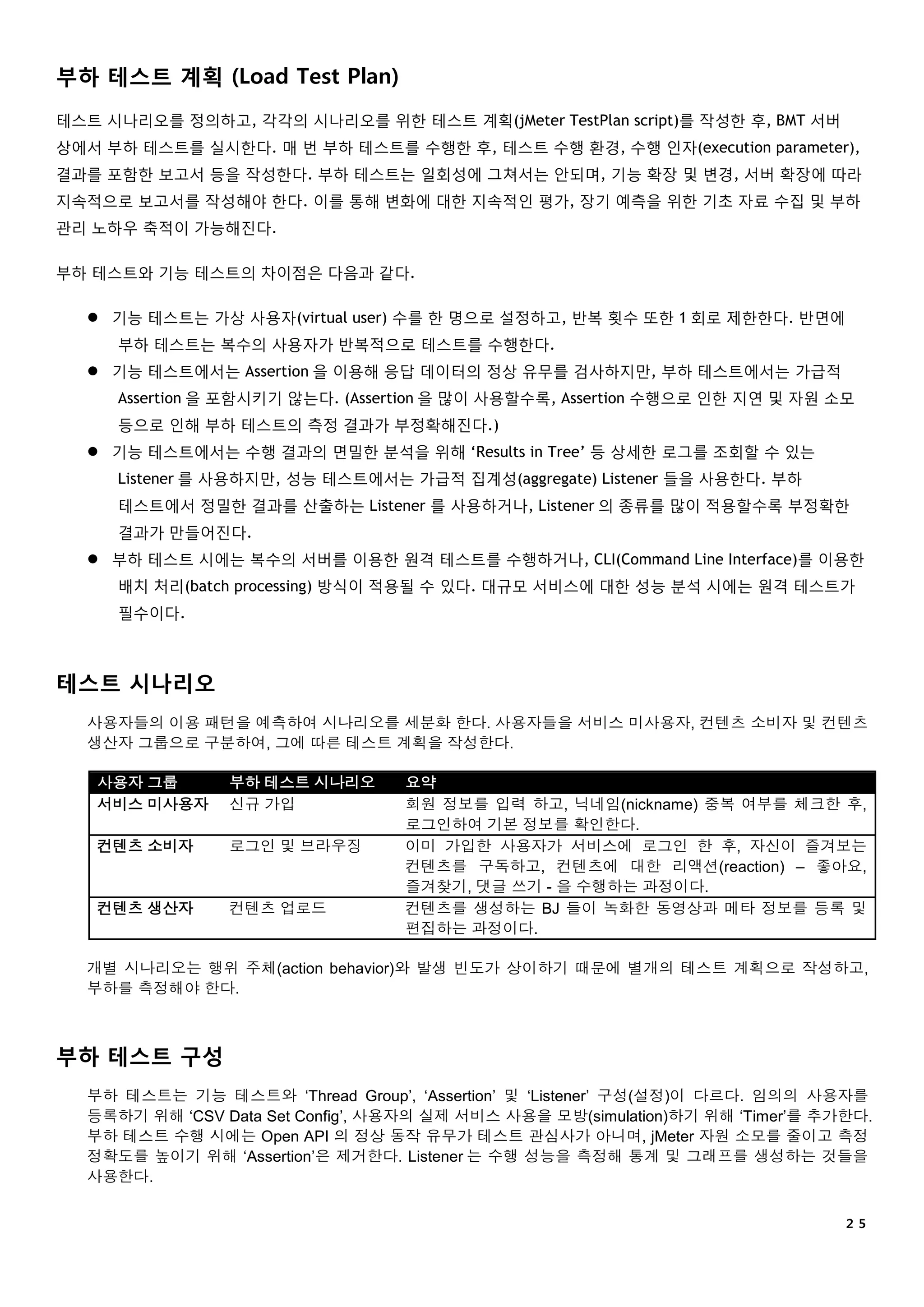 ２５
부하 테스트 계획 (Load Test Plan)
테스트 시나리오를 정의하고, 각각의 시나리오를 위한 테스트 계획(jMeter TestPlan script)를 작성한 후, BMT 서버
상에서 부하 테스트를 실시한다. 매 번 부하 테스트를 수행한 후, 테스트 수행 환경, 수행 인자(execution parameter),
결과를 포함한 보고서 등을 작성한다. 부하 테스트는 일회성에 그쳐서는 안되며, 기능 확장 및 변경, 서버 확장에 따라
지속적으로 보고서를 작성해야 한다. 이를 통해 변화에 대한 지속적인 평가, 장기 예측을 위한 기초 자료 수집 및 부하
관리 노하우 축적이 가능해진다.
부하 테스트와 기능 테스트의 차이점은 다음과 같다.
 기능 테스트는 가상 사용자(virtual user) 수를 한 명으로 설정하고, 반복 횟수 또한 1 회로 제한한다. 반면에
부하 테스트는 복수의 사용자가 반복적으로 테스트를 수행한다.
 기능 테스트에서는 Assertion 을 이용해 응답 데이터의 정상 유무를 검사하지만, 부하 테스트에서는 가급적
Assertion 을 포함시키기 않는다. (Assertion 을 많이 사용할수록, Assertion 수행으로 인한 지연 및 자원 소모
등으로 인해 부하 테스트의 측정 결과가 부정확해진다.)
 기능 테스트에서는 수행 결과의 면밀한 분석을 위해 ‘Results in Tree’ 등 상세한 로그를 조회할 수 있는
Listener 를 사용하지만, 성능 테스트에서는 가급적 집계성(aggregate) Listener 들을 사용한다. 부하
테스트에서 정밀한 결과를 산출하는 Listener 를 사용하거나, Listener 의 종류를 많이 적용할수록 부정확한
결과가 만들어진다.
 부하 테스트 시에는 복수의 서버를 이용한 원격 테스트를 수행하거나, CLI(Command Line Interface)를 이용한
배치 처리(batch processing) 방식이 적용될 수 있다. 대규모 서비스에 대한 성능 분석 시에는 원격 테스트가
필수이다.
테스트 시나리오
사용자들의 이용 패턴을 예측하여 시나리오를 세분화 한다. 사용자들을 서비스 미사용자, 컨텐츠 소비자 및 컨텐츠
생산자 그룹으로 구분하여, 그에 따른 테스트 계획을 작성한다.
사용자 그룹 부하 테스트 시나리오 요약
서비스 미사용자 신규 가입 회원 정보를 입력 하고, 닉네임(nickname) 중복 여부를 체크한 후,
로그인하여 기본 정보를 확인한다.
컨텐츠 소비자 로그인 및 브라우징 이미 가입한 사용자가 서비스에 로그인 한 후, 자신이 즐겨보는
컨텐츠를 구독하고, 컨텐츠에 대한 리액션(reaction) – 좋아요,
즐겨찾기, 댓글 쓰기 - 을 수행하는 과정이다.
컨텐츠 생산자 컨텐츠 업로드 컨텐츠를 생성하는 BJ 들이 녹화한 동영상과 메타 정보를 등록 및
편집하는 과정이다.
개별 시나리오는 행위 주체(action behavior)와 발생 빈도가 상이하기 때문에 별개의 테스트 계획으로 작성하고,
부하를 측정해야 한다.
부하 테스트 구성
부하 테스트는 기능 테스트와 ‘Thread Group’, ‘Assertion’ 및 ‘Listener’ 구성(설정)이 다르다. 임의의 사용자를
등록하기 위해 ‘CSV Data Set Config’, 사용자의 실제 서비스 사용을 모방(simulation)하기 위해 ‘Timer’를 추가한다.
부하 테스트 수행 시에는 Open API 의 정상 동작 유무가 테스트 관심사가 아니며, jMeter 자원 소모를 줄이고 측정
정확도를 높이기 위해 ‘Assertion’은 제거한다. Listener 는 수행 성능을 측정해 통계 및 그래프를 생성하는 것들을
사용한다.
 