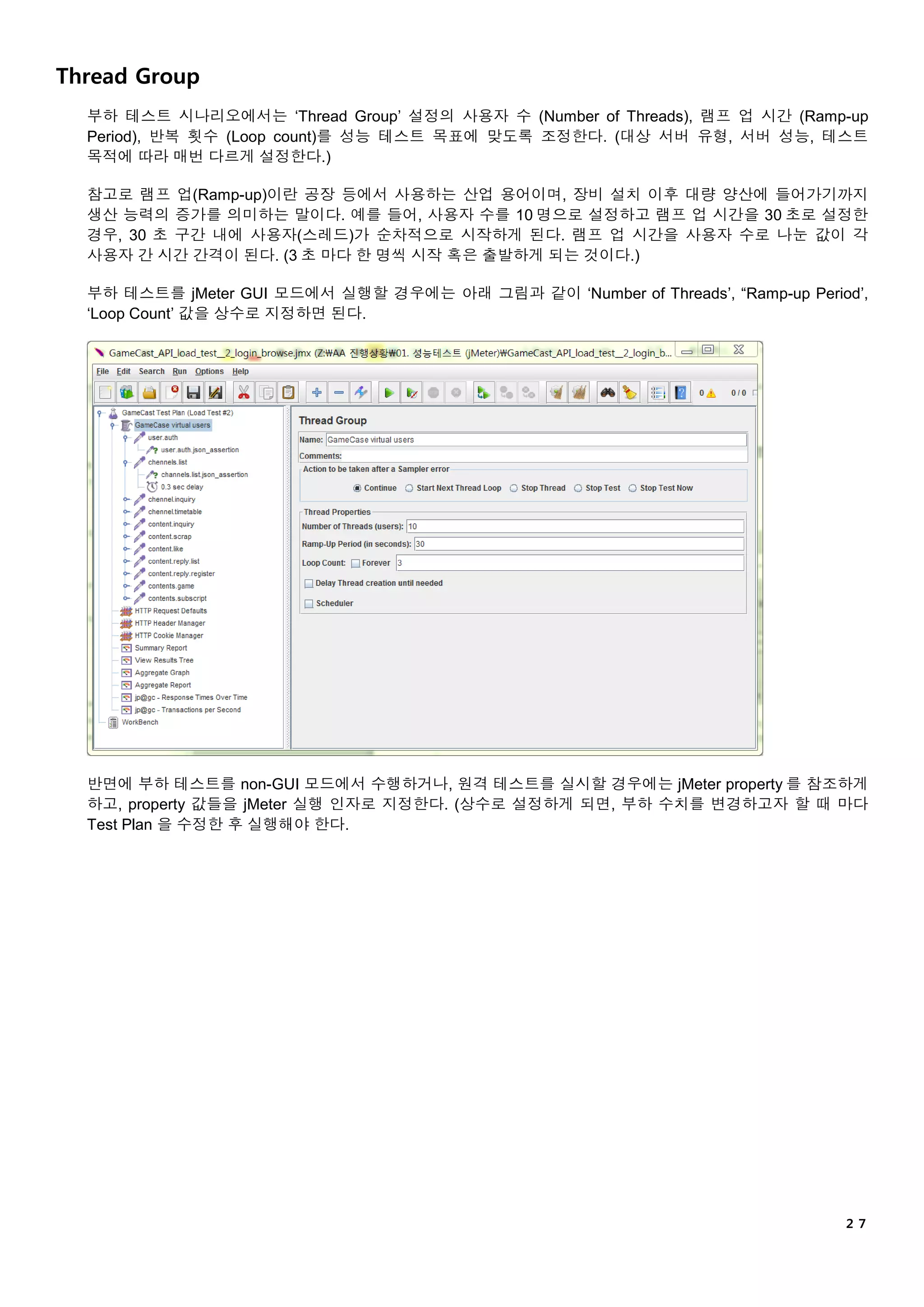 ２７
Thread Group
부하 테스트 시나리오에서는 ‘Thread Group’ 설정의 사용자 수 (Number of Threads), 램프 업 시간 (Ramp-up
Period), 반복 횟수 (Loop count)를 성능 테스트 목표에 맞도록 조정한다. (대상 서버 유형, 서버 성능, 테스트
목적에 따라 매번 다르게 설정한다.)
참고로 램프 업(Ramp-up)이란 공장 등에서 사용하는 산업 용어이며, 장비 설치 이후 대량 양산에 들어가기까지
생산 능력의 증가를 의미하는 말이다. 예를 들어, 사용자 수를 10 명으로 설정하고 램프 업 시간을 30 초로 설정한
경우, 30 초 구간 내에 사용자(스레드)가 순차적으로 시작하게 된다. 램프 업 시간을 사용자 수로 나눈 값이 각
사용자 간 시간 간격이 된다. (3 초 마다 한 명씩 시작 혹은 출발하게 되는 것이다.)
부하 테스트를 jMeter GUI 모드에서 실행할 경우에는 아래 그림과 같이 ‘Number of Threads’, “Ramp-up Period’,
‘Loop Count’ 값을 상수로 지정하면 된다.
반면에 부하 테스트를 non-GUI 모드에서 수행하거나, 원격 테스트를 실시할 경우에는 jMeter property 를 참조하게
하고, property 값들을 jMeter 실행 인자로 지정한다. (상수로 설정하게 되면, 부하 수치를 변경하고자 할 때 마다
Test Plan 을 수정한 후 실행해야 한다.
 