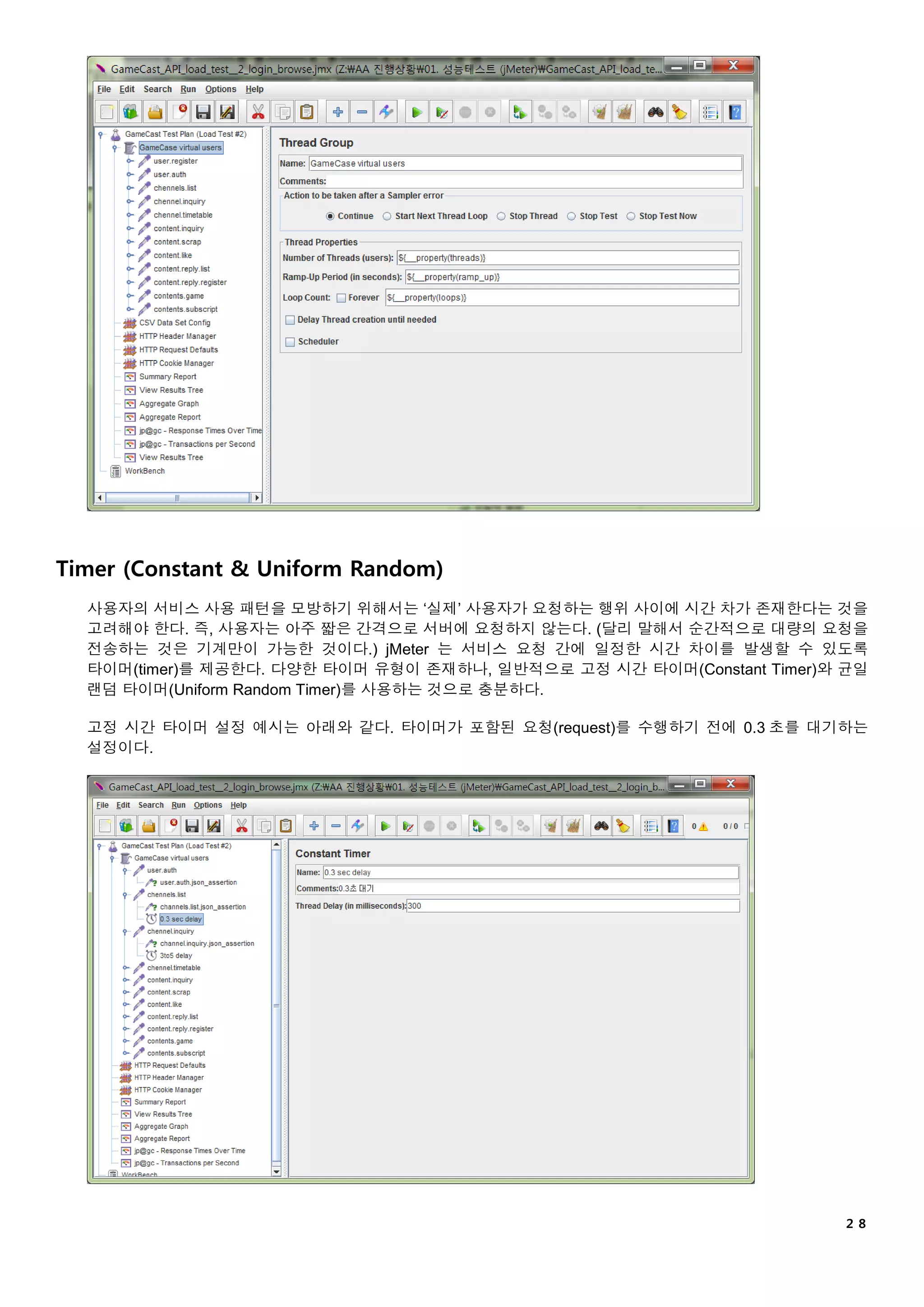 ２８
Timer (Constant & Uniform Random)
사용자의 서비스 사용 패턴을 모방하기 위해서는 ‘실제’ 사용자가 요청하는 행위 사이에 시간 차가 존재한다는 것을
고려해야 한다. 즉, 사용자는 아주 짧은 간격으로 서버에 요청하지 않는다. (달리 말해서 순간적으로 대량의 요청을
전송하는 것은 기계만이 가능한 것이다.) jMeter 는 서비스 요청 간에 일정한 시간 차이를 발생할 수 있도록
타이머(timer)를 제공한다. 다양한 타이머 유형이 존재하나, 일반적으로 고정 시간 타이머(Constant Timer)와 균일
랜덤 타이머(Uniform Random Timer)를 사용하는 것으로 충분하다.
고정 시간 타이머 설정 예시는 아래와 같다. 타이머가 포함된 요청(request)를 수행하기 전에 0.3 초를 대기하는
설정이다.
 