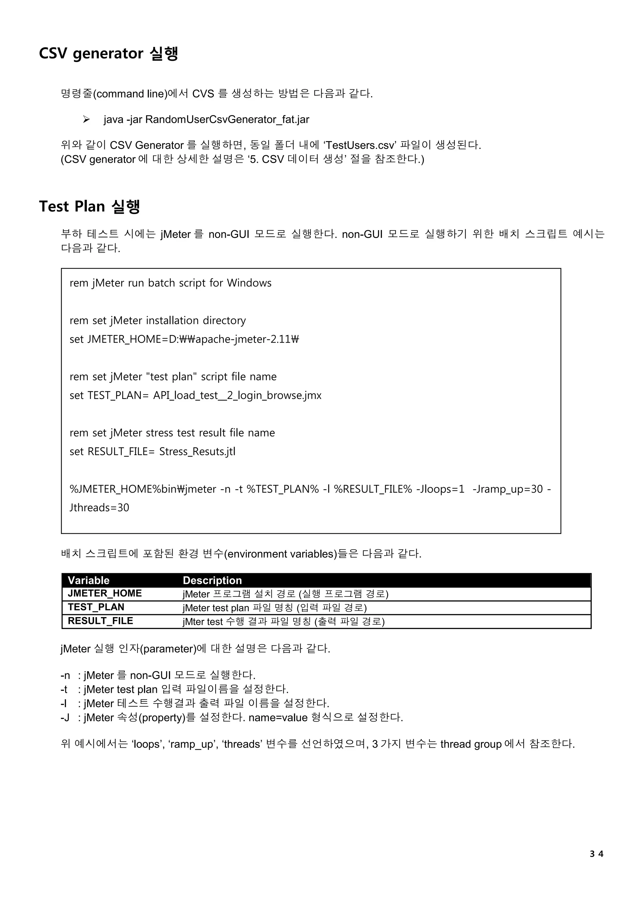 ３４
CSV generator 실행
명령줄(command line)에서 CVS 를 생성하는 방법은 다음과 같다.
 java -jar RandomUserCsvGenerator_fat.jar
위와 같이 CSV Generator 를 실행하면, 동일 폴더 내에 ‘TestUsers.csv’ 파일이 생성된다.
(CSV generator 에 대한 상세한 설명은 ‘5. CSV 데이터 생성’ 절을 참조한다.)
Test Plan 실행
부하 테스트 시에는 jMeter 를 non-GUI 모드로 실행한다. non-GUI 모드로 실행하기 위한 배치 스크립트 예시는
다음과 같다.
배치 스크립트에 포함된 환경 변수(environment variables)들은 다음과 같다.
Variable Description
JMETER_HOME jMeter 프로그램 설치 경로 (실행 프로그램 경로)
TEST_PLAN jMeter test plan 파일 명칭 (입력 파일 경로)
RESULT_FILE jMter test 수행 결과 파일 명칭 (출력 파일 경로)
jMeter 실행 인자(parameter)에 대한 설명은 다음과 같다.
-n : jMeter 를 non-GUI 모드로 실행한다.
-t : jMeter test plan 입력 파일이름을 설정한다.
-l : jMeter 테스트 수행결과 출력 파일 이름을 설정한다.
-J : jMeter 속성(property)를 설정한다. name=value 형식으로 설정한다.
위 예시에서는 ‘loops’, ‘ramp_up’, ‘threads’ 변수를 선언하였으며, 3 가지 변수는 thread group 에서 참조한다.
rem jMeter run batch script for Windows
rem set jMeter installation directory
set JMETER_HOME=D:apache-jmeter-2.11
rem set jMeter "test plan" script file name
set TEST_PLAN= API_load_test__2_login_browse.jmx
rem set jMeter stress test result file name
set RESULT_FILE= Stress_Resuts.jtl
%JMETER_HOME%binjmeter -n -t %TEST_PLAN% -l %RESULT_FILE% -Jloops=1 -Jramp_up=30 -
Jthreads=30
 