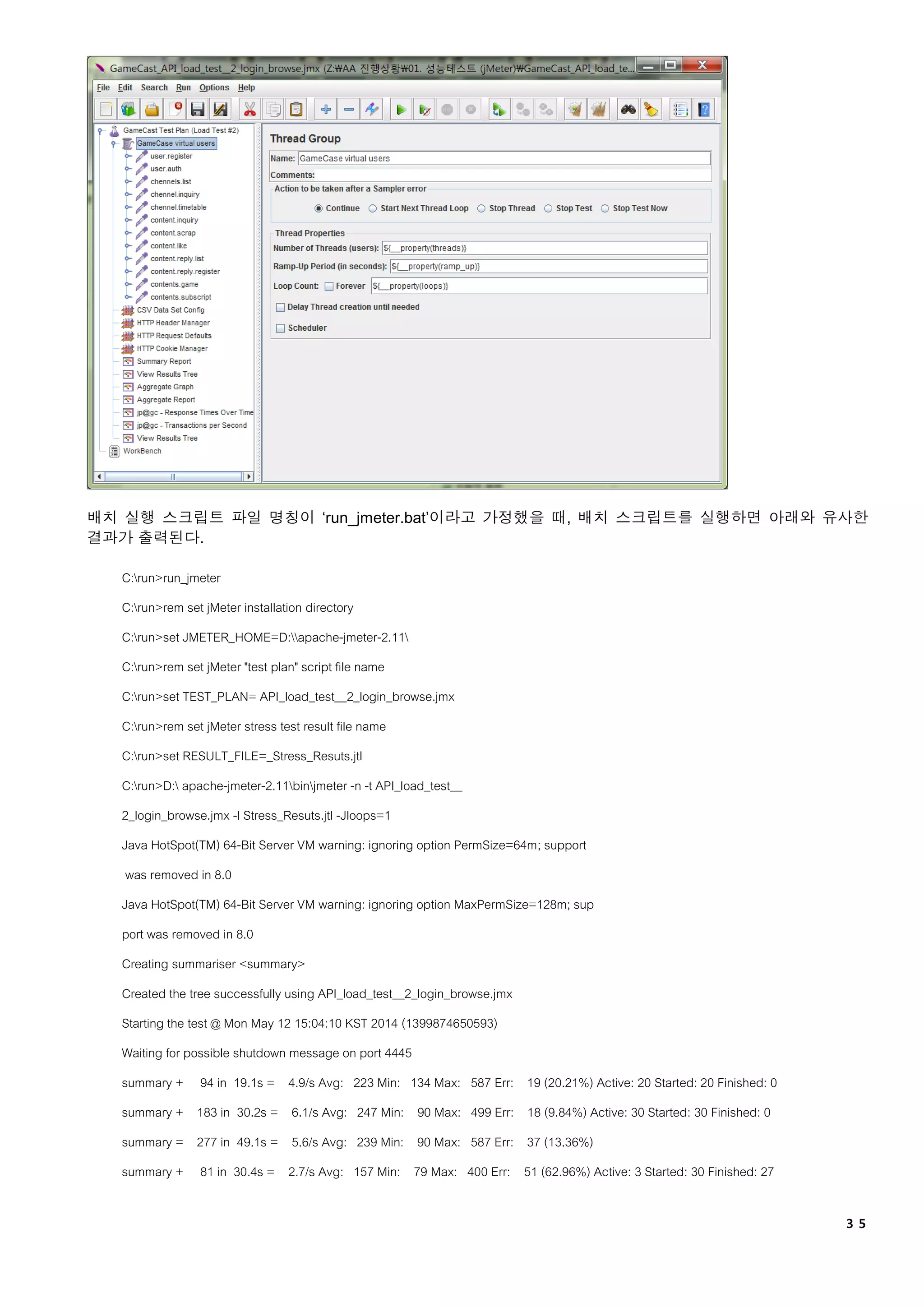 ３５
배치 실행 스크립트 파일 명칭이 ‘run_jmeter.bat’이라고 가정했을 때, 배치 스크립트를 실행하면 아래와 유사한
결과가 출력된다.
C:run>run_jmeter
C:run>rem set jMeter installation directory
C:run>set JMETER_HOME=D:apache-jmeter-2.11
C:run>rem set jMeter "test plan" script file name
C:run>set TEST_PLAN= API_load_test__2_login_browse.jmx
C:run>rem set jMeter stress test result file name
C:run>set RESULT_FILE=_Stress_Resuts.jtl
C:run>D: apache-jmeter-2.11binjmeter -n -t API_load_test__
2_login_browse.jmx -l Stress_Resuts.jtl -Jloops=1
Java HotSpot(TM) 64-Bit Server VM warning: ignoring option PermSize=64m; support
was removed in 8.0
Java HotSpot(TM) 64-Bit Server VM warning: ignoring option MaxPermSize=128m; sup
port was removed in 8.0
Creating summariser <summary>
Created the tree successfully using API_load_test__2_login_browse.jmx
Starting the test @ Mon May 12 15:04:10 KST 2014 (1399874650593)
Waiting for possible shutdown message on port 4445
summary + 94 in 19.1s = 4.9/s Avg: 223 Min: 134 Max: 587 Err: 19 (20.21%) Active: 20 Started: 20 Finished: 0
summary + 183 in 30.2s = 6.1/s Avg: 247 Min: 90 Max: 499 Err: 18 (9.84%) Active: 30 Started: 30 Finished: 0
summary = 277 in 49.1s = 5.6/s Avg: 239 Min: 90 Max: 587 Err: 37 (13.36%)
summary + 81 in 30.4s = 2.7/s Avg: 157 Min: 79 Max: 400 Err: 51 (62.96%) Active: 3 Started: 30 Finished: 27
 