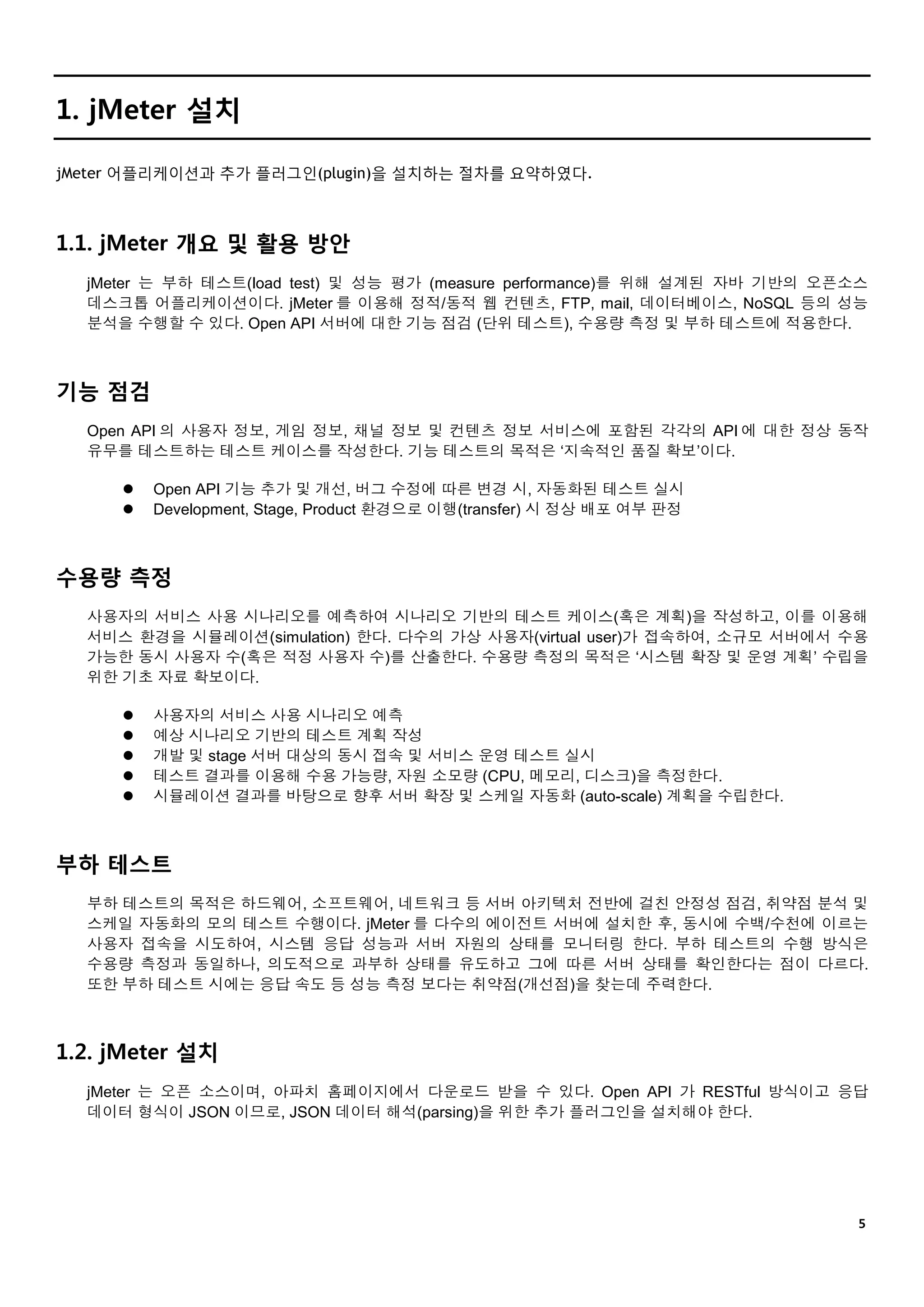 ５
1. jMeter 설치
jMeter 어플리케이션과 추가 플러그인(plugin)을 설치하는 절차를 요약하였다.
1.1. jMeter 개요 및 활용 방안
jMeter 는 부하 테스트(load test) 및 성능 평가 (measure performance)를 위해 설계된 자바 기반의 오픈소스
데스크톱 어플리케이션이다. jMeter 를 이용해 정적/동적 웹 컨텐츠, FTP, mail, 데이터베이스, NoSQL 등의 성능
분석을 수행할 수 있다. Open API 서버에 대한 기능 점검 (단위 테스트), 수용량 측정 및 부하 테스트에 적용한다.
기능 점검
Open API 의 사용자 정보, 게임 정보, 채널 정보 및 컨텐츠 정보 서비스에 포함된 각각의 API 에 대한 정상 동작
유무를 테스트하는 테스트 케이스를 작성한다. 기능 테스트의 목적은 ‘지속적인 품질 확보’이다.
 Open API 기능 추가 및 개선, 버그 수정에 따른 변경 시, 자동화된 테스트 실시
 Development, Stage, Product 환경으로 이행(transfer) 시 정상 배포 여부 판정
수용량 측정
사용자의 서비스 사용 시나리오를 예측하여 시나리오 기반의 테스트 케이스(혹은 계획)을 작성하고, 이를 이용해
서비스 환경을 시뮬레이션(simulation) 한다. 다수의 가상 사용자(virtual user)가 접속하여, 소규모 서버에서 수용
가능한 동시 사용자 수(혹은 적정 사용자 수)를 산출한다. 수용량 측정의 목적은 ‘시스템 확장 및 운영 계획’ 수립을
위한 기초 자료 확보이다.
 사용자의 서비스 사용 시나리오 예측
 예상 시나리오 기반의 테스트 계획 작성
 개발 및 stage 서버 대상의 동시 접속 및 서비스 운영 테스트 실시
 테스트 결과를 이용해 수용 가능량, 자원 소모량 (CPU, 메모리, 디스크)을 측정한다.
 시뮬레이션 결과를 바탕으로 향후 서버 확장 및 스케일 자동화 (auto-scale) 계획을 수립한다.
부하 테스트
부하 테스트의 목적은 하드웨어, 소프트웨어, 네트워크 등 서버 아키텍처 전반에 걸친 안정성 점검, 취약점 분석 및
스케일 자동화의 모의 테스트 수행이다. jMeter 를 다수의 에이전트 서버에 설치한 후, 동시에 수백/수천에 이르는
사용자 접속을 시도하여, 시스템 응답 성능과 서버 자원의 상태를 모니터링 한다. 부하 테스트의 수행 방식은
수용량 측정과 동일하나, 의도적으로 과부하 상태를 유도하고 그에 따른 서버 상태를 확인한다는 점이 다르다.
또한 부하 테스트 시에는 응답 속도 등 성능 측정 보다는 취약점(개선점)을 찾는데 주력한다.
1.2. jMeter 설치
jMeter 는 오픈 소스이며, 아파치 홈페이지에서 다운로드 받을 수 있다. Open API 가 RESTful 방식이고 응답
데이터 형식이 JSON 이므로, JSON 데이터 해석(parsing)을 위한 추가 플러그인을 설치해야 한다.
 