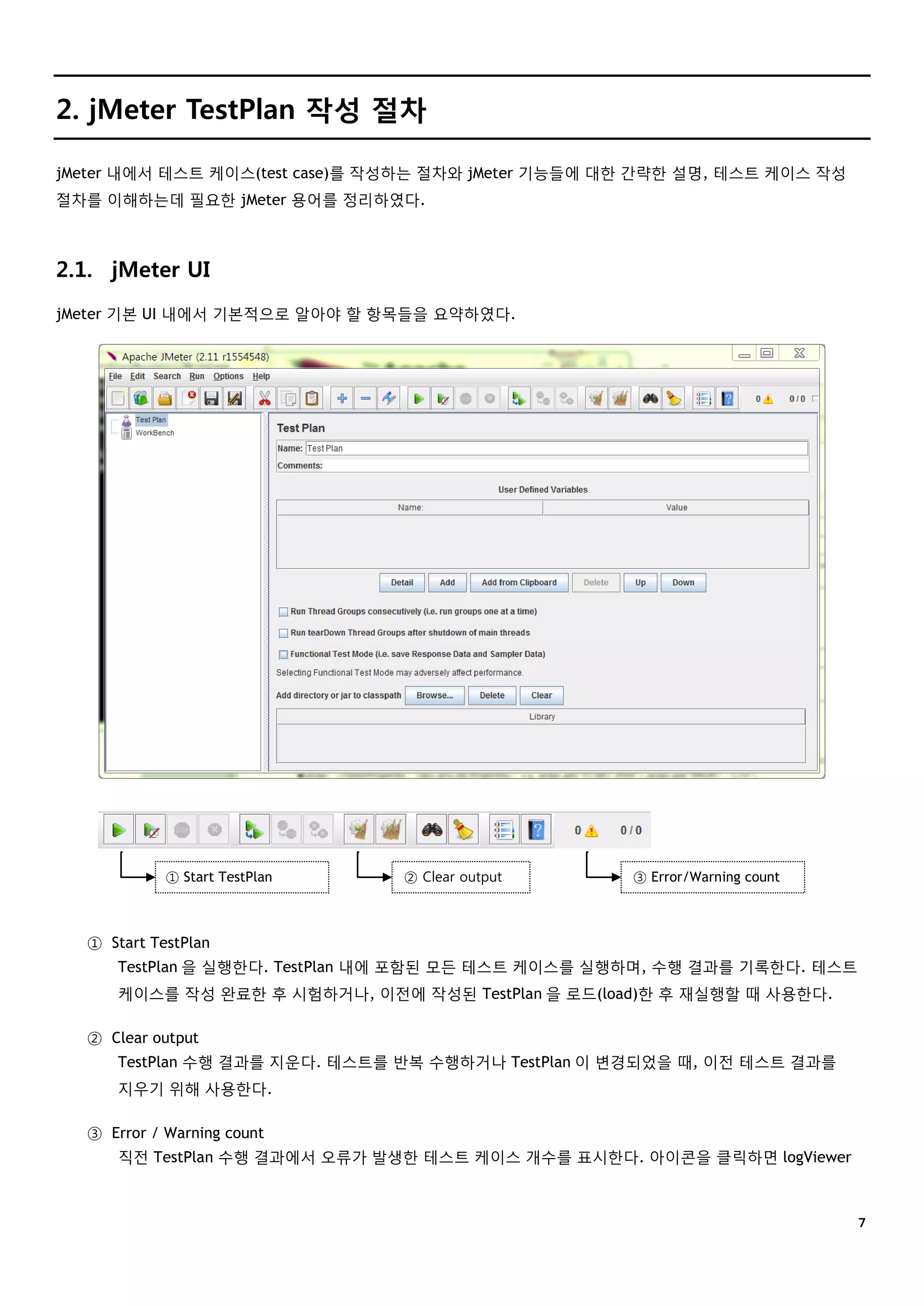 ７
2. jMeter TestPlan 작성 절차
jMeter 내에서 테스트 케이스(test case)를 작성하는 절차와 jMeter 기능들에 대한 간략한 설명, 테스트 케이스 작성
절차를 이해하는데 필요한 jMeter 용어를 정리하였다.
2.1. jMeter UI
jMeter 기본 UI 내에서 기본적으로 알아야 할 항목들을 요약하였다.
① Start TestPlan
TestPlan 을 실행한다. TestPlan 내에 포함된 모든 테스트 케이스를 실행하며, 수행 결과를 기록한다. 테스트
케이스를 작성 완료한 후 시험하거나, 이전에 작성된 TestPlan 을 로드(load)한 후 재실행할 때 사용한다.
② Clear output
TestPlan 수행 결과를 지운다. 테스트를 반복 수행하거나 TestPlan 이 변경되었을 때, 이전 테스트 결과를
지우기 위해 사용한다.
③ Error / Warning count
직전 TestPlan 수행 결과에서 오류가 발생한 테스트 케이스 개수를 표시한다. 아이콘을 클릭하면 logViewer
① Start TestPlan ② Clear output ③ Error/Warning count
 