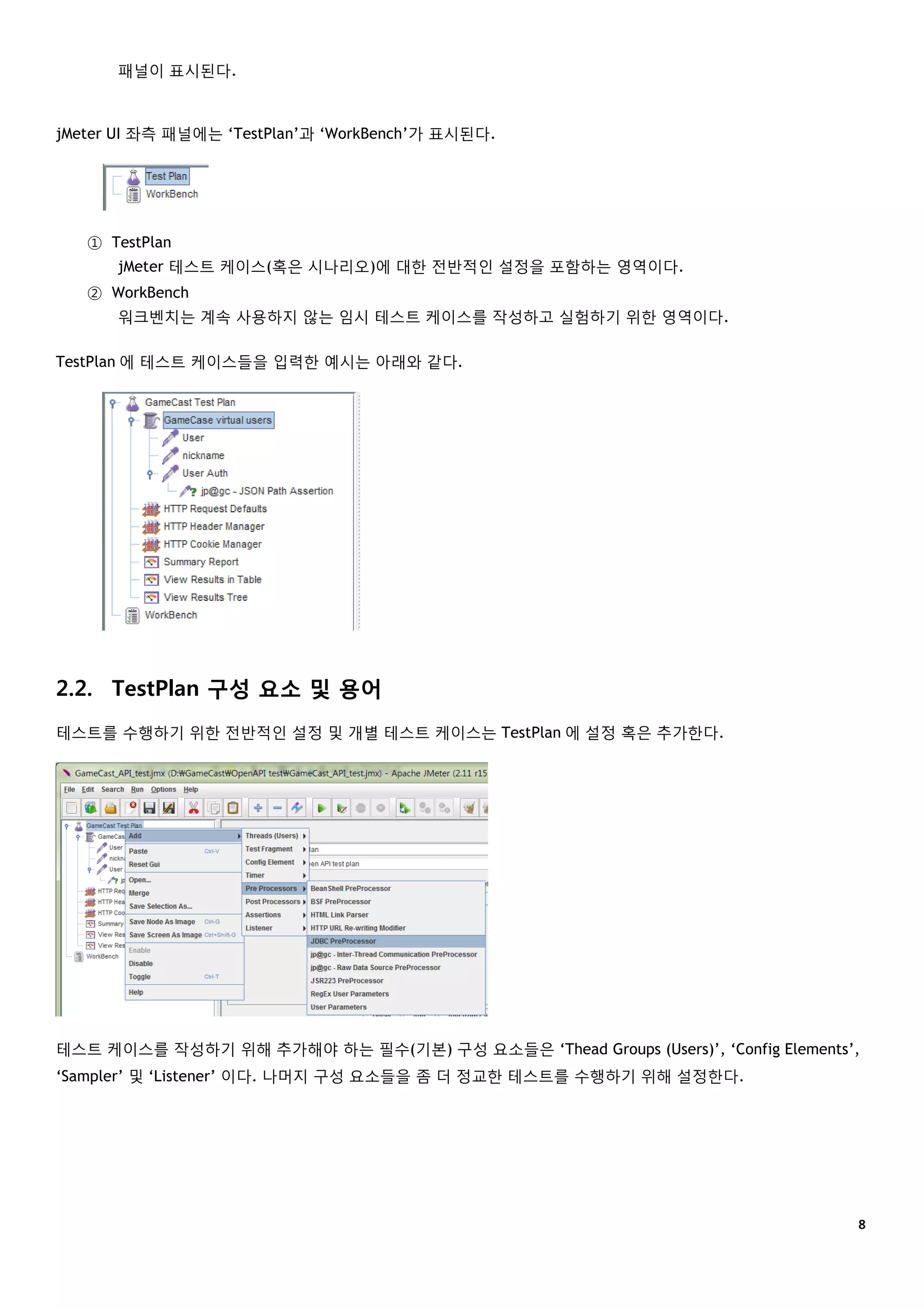 ８
패널이 표시된다.
jMeter UI 좌측 패널에는 ‘TestPlan’과 ‘WorkBench’가 표시된다.
① TestPlan
jMeter 테스트 케이스(혹은 시나리오)에 대한 전반적인 설정을 포함하는 영역이다.
② WorkBench
워크벤치는 계속 사용하지 않는 임시 테스트 케이스를 작성하고 실험하기 위한 영역이다.
TestPlan 에 테스트 케이스들을 입력한 예시는 아래와 같다.
2.2. TestPlan 구성 요소 및 용어
테스트를 수행하기 위한 전반적인 설정 및 개별 테스트 케이스는 TestPlan 에 설정 혹은 추가한다.
테스트 케이스를 작성하기 위해 추가해야 하는 필수(기본) 구성 요소들은 ‘Thead Groups (Users)’, ‘Config Elements’,
‘Sampler’ 및 ‘Listener’ 이다. 나머지 구성 요소들을 좀 더 정교한 테스트를 수행하기 위해 설정한다.
 