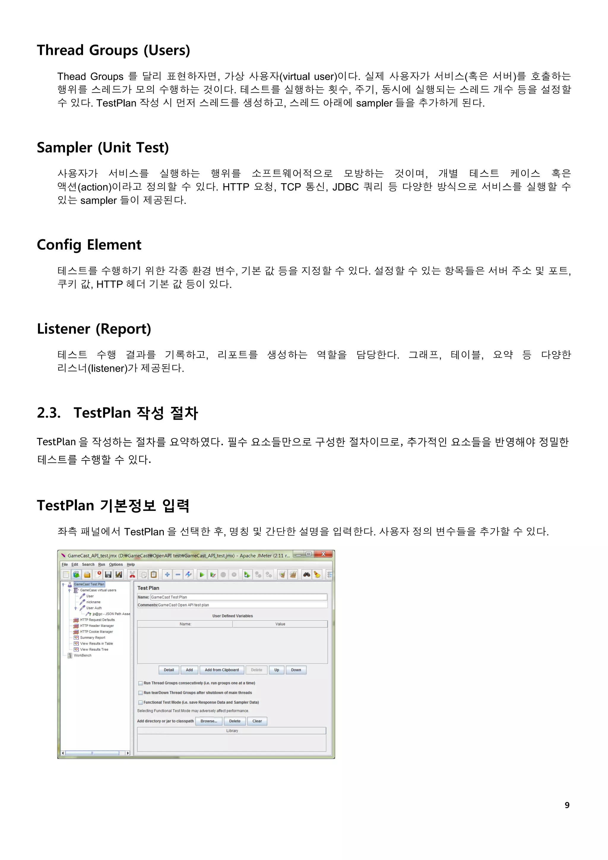 ９
Thread Groups (Users)
Thead Groups 를 달리 표현하자면, 가상 사용자(virtual user)이다. 실제 사용자가 서비스(혹은 서버)를 호출하는
행위를 스레드가 모의 수행하는 것이다. 테스트를 실행하는 횟수, 주기, 동시에 실행되는 스레드 개수 등을 설정할
수 있다. TestPlan 작성 시 먼저 스레드를 생성하고, 스레드 아래에 sampler 들을 추가하게 된다.
Sampler (Unit Test)
사용자가 서비스를 실행하는 행위를 소프트웨어적으로 모방하는 것이며, 개별 테스트 케이스 혹은
액션(action)이라고 정의할 수 있다. HTTP 요청, TCP 통신, JDBC 쿼리 등 다양한 방식으로 서비스를 실행할 수
있는 sampler 들이 제공된다.
Config Element
테스트를 수행하기 위한 각종 환경 변수, 기본 값 등을 지정할 수 있다. 설정할 수 있는 항목들은 서버 주소 및 포트,
쿠키 값, HTTP 헤더 기본 값 등이 있다.
Listener (Report)
테스트 수행 결과를 기록하고, 리포트를 생성하는 역할을 담당한다. 그래프, 테이블, 요약 등 다양한
리스너(listener)가 제공된다.
2.3. TestPlan 작성 절차
TestPlan 을 작성하는 절차를 요약하였다. 필수 요소들만으로 구성한 절차이므로, 추가적인 요소들을 반영해야 정밀한
테스트를 수행할 수 있다.
TestPlan 기본정보 입력
좌측 패널에서 TestPlan 을 선택한 후, 명칭 및 간단한 설명을 입력한다. 사용자 정의 변수들을 추가할 수 있다.
 