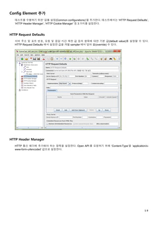 １０
Config Element 추가
테스트를 수행하기 위한 ‘공통 설정(Common configurations)’을 추가한다. 테스트에서는 ‘HTTP Request Defaults’,
‘HTTP Header Manager’, ‘HTTP Cookie Manager’ 등 3 가지를 설정한다.
HTTP Request Defaults
서버 주소 및 포트 번호, 요청 및 응답 시간 제한 값 등의 항목에 대한 기본 값(default value)를 설정할 수 있다.
HTTP Request Defaults 에서 설정한 값을 개별 sampler 에서 덮어 쓸(override) 수 있다.
HTTP Header Manager
HTTP 통신 헤더에 추가해야 하는 항목을 설정한다. Open API 를 요청하기 위해 ‘Content-Type’을 ‘application/x-
www-form-urlencoded’ 값으로 설정한다.
 