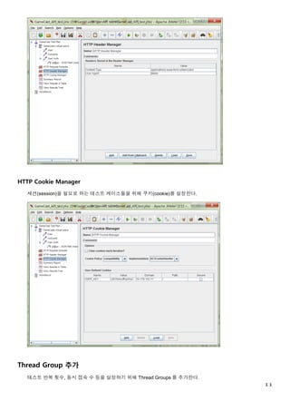 １１
HTTP Cookie Manager
세션(session)을 필요로 하는 테스트 케이스들을 위해 쿠키(cookie)를 설정한다.
Thread Group 추가
테스트 반복 횟수, 동시 접속 수 등을 설정하기 위해 Thread Groups 를 추가한다.
 
