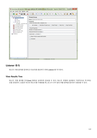 １２
Listener 추가
테스트 수행 결과를 집계하고 리포트를 생성하기 위해 Listener 를 추가한다.
View Results Tree
테스트 수행 결과를 트리(tree) 형태로 상세하게 검토할 수 있다. 테스트 유형에 상관없이 기본적으로 추가하는
것을 권장한다. 단점은 대규모 테스트를 수행했을 때, 로그가 너무 많아 개별 항목을 찾아보기 불편할 수 있다.
 