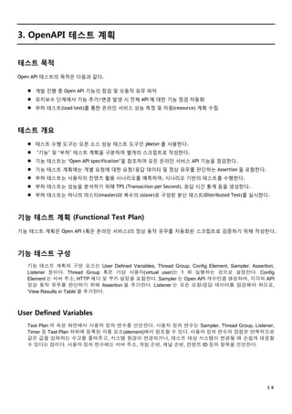 １６
3. OpenAPI 테스트 계획
테스트 목적
Open API 테스트의 목적은 다음과 같다.
 개발 진행 중 Open API 기능의 점검 및 오동작 유무 파악
 유지보수 단계에서 기능 추가/변경 발생 시 전체 API 에 대한 기능 점검 자동화
 부하 테스트(load test)를 통한 온라인 서비스 성능 측정 및 자원(resource) 계획 수립
테스트 개요
 테스트 수행 도구는 오픈 소스 성능 테스트 도구인 jMeter 를 사용한다.
 ‘기능’ 및 ‘부하’ 테스트 계획을 구분하여 별개의 스크립트로 작성한다.
 기능 테스트는 ‘Open API specification’을 참조하여 모든 온라인 서비스 API 기능을 점검한다.
 기능 테스트 계획에는 개별 요청에 대한 요청/응답 데이터 및 정상 유무를 판단하는 Assertion 을 포함한다.
 부하 테스트는 사용자의 컨텐츠 활용 시나리오를 예측하여, 시나리오 기반의 테스트를 수행한다.
 부하 테스트는 성능을 분석하기 위해 TPS (Transaction per Second), 응답 시간 통계 등을 생성한다.
 부하 테스트는 하나의 마스터(master)와 복수의 (slave)로 구성된 분산 테스트(Distributed Test)를 실시한다.
기능 테스트 계획 (Functional Test Plan)
기능 테스트 계획은 Open API (혹은 온라인 서비스)의 정상 동작 유무를 자동화된 스크립트로 검증하기 위해 작성한다.
기능 테스트 구성
기능 테스트 계획의 구성 요소는 User Defined Variables, Thread Group, Config Element, Sampler, Assertion,
Listener 등이다. Thread Group 혹은 가상 사용자(virtual user)는 1 회 실행하는 것으로 설정한다. Config
Element 는 서버 주소, HTTP 헤더 및 쿠키 설정을 포함한다. Sampler 는 Open API 개수만큼 생성하며, 각각의 API
정상 동작 유무를 판단하기 위해 Assertion 을 추가한다. Listener 는 모든 요청/응답 데이터를 점검해야 하므로,
‘View Results in Table’을 추가한다.
User Defined Variables
Test Plan 의 속성 화면에서 사용자 정의 변수를 선언한다. 사용자 정의 변수는 Sampler, Thread Group, Listener,
Timer 등 Test Plan 하위에 등록된 각종 요소(element)에서 참조할 수 있다. 사용자 정의 변수의 장점은 반복적으로
같은 값을 입력하는 수고를 줄여주고, 시스템 환경이 변경되거나, 테스트 대상 시스템이 변경될 때 손쉽게 대응할
수 있다는 점이다. 사용자 정의 변수에는 서버 주소, 게임 순번, 채널 순번, 컨텐트 ID 등의 항목을 선언한다.
 