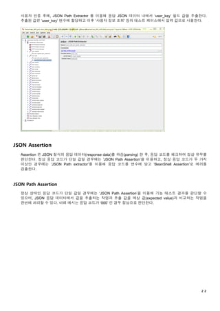 ２２
사용자 인증 후에, JSON Path Extractor 를 이용해 응답 JSON 데이터 내에서 ‘user_key’ 필드 값을 추출한다.
추출된 값은 ‘user_key’ 변수에 할당하고 이후 ‘사용자 정보 조회’ 등의 테스트 케이스에서 입력 값으로 사용한다.
JSON Assertion
Assertion 은 JSON 형식의 응답 데이터(response data)를 파싱(parsing) 한 후, 응답 코드를 체크하여 정상 유무를
판단한다. 정상 응답 코드가 단일 값일 경우에는 ‘JSON Path Assertion’을 이용하고, 정상 응답 코드가 두 가지
이상인 경우에는 ‘JSON Path extractor’를 이용해 응답 코드를 변수에 담고 ‘BeanShell Assertion’로 에러를
검출한다.
JSON Path Assertion
정상 상태인 응답 코드가 단일 값일 경우에는 ‘JSON Path Assertion’을 이용해 기능 테스트 결과를 판단할 수
있으며, JSON 응답 데이터에서 값을 추출하는 작업과 추출 값을 예상 값(expected value)과 비교하는 작업을
한번에 처리할 수 있다. 아래 예시는 응답 코드가 ‘000’ 인 경우 정상으로 판단한다.
 