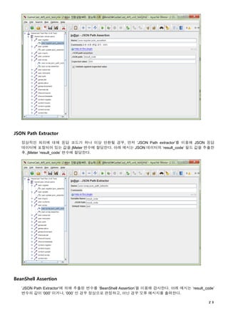 ２３
JSON Path Extractor
정상적인 처리에 대해 응답 코드가 하나 이상 반환될 경우, 먼저 ‘JSON Path extractor’를 이용해 JSON 응답
데이터에 포함되어 있는 값을 jMeter 변수에 할당한다. 아래 예시는 JSON 데이터의 ‘result_code’ 필드 값을 추출한
후, jMeter ‘result_code’ 변수에 할당한다.
BeanShell Assertion
‘JSON Path Extractor’에 의해 추출된 변수를 ‘BeanShell Assertion’을 이용해 검사한다. 아래 예시는 ‘result_code’
변수의 값이 ‘000’ 이거나, ‘000’ 인 경우 정상으로 판정하고, 아닌 경우 오류 메시지를 출력한다.
 