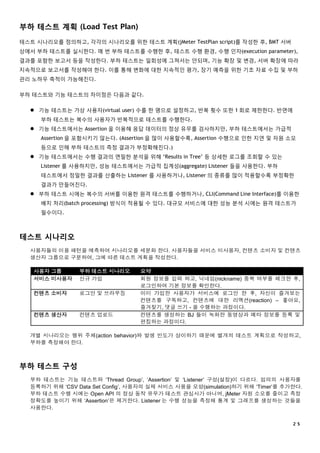 ２５
부하 테스트 계획 (Load Test Plan)
테스트 시나리오를 정의하고, 각각의 시나리오를 위한 테스트 계획(jMeter TestPlan script)를 작성한 후, BMT 서버
상에서 부하 테스트를 실시한다. 매 번 부하 테스트를 수행한 후, 테스트 수행 환경, 수행 인자(execution parameter),
결과를 포함한 보고서 등을 작성한다. 부하 테스트는 일회성에 그쳐서는 안되며, 기능 확장 및 변경, 서버 확장에 따라
지속적으로 보고서를 작성해야 한다. 이를 통해 변화에 대한 지속적인 평가, 장기 예측을 위한 기초 자료 수집 및 부하
관리 노하우 축적이 가능해진다.
부하 테스트와 기능 테스트의 차이점은 다음과 같다.
 기능 테스트는 가상 사용자(virtual user) 수를 한 명으로 설정하고, 반복 횟수 또한 1 회로 제한한다. 반면에
부하 테스트는 복수의 사용자가 반복적으로 테스트를 수행한다.
 기능 테스트에서는 Assertion 을 이용해 응답 데이터의 정상 유무를 검사하지만, 부하 테스트에서는 가급적
Assertion 을 포함시키기 않는다. (Assertion 을 많이 사용할수록, Assertion 수행으로 인한 지연 및 자원 소모
등으로 인해 부하 테스트의 측정 결과가 부정확해진다.)
 기능 테스트에서는 수행 결과의 면밀한 분석을 위해 ‘Results in Tree’ 등 상세한 로그를 조회할 수 있는
Listener 를 사용하지만, 성능 테스트에서는 가급적 집계성(aggregate) Listener 들을 사용한다. 부하
테스트에서 정밀한 결과를 산출하는 Listener 를 사용하거나, Listener 의 종류를 많이 적용할수록 부정확한
결과가 만들어진다.
 부하 테스트 시에는 복수의 서버를 이용한 원격 테스트를 수행하거나, CLI(Command Line Interface)를 이용한
배치 처리(batch processing) 방식이 적용될 수 있다. 대규모 서비스에 대한 성능 분석 시에는 원격 테스트가
필수이다.
테스트 시나리오
사용자들의 이용 패턴을 예측하여 시나리오를 세분화 한다. 사용자들을 서비스 미사용자, 컨텐츠 소비자 및 컨텐츠
생산자 그룹으로 구분하여, 그에 따른 테스트 계획을 작성한다.
사용자 그룹 부하 테스트 시나리오 요약
서비스 미사용자 신규 가입 회원 정보를 입력 하고, 닉네임(nickname) 중복 여부를 체크한 후,
로그인하여 기본 정보를 확인한다.
컨텐츠 소비자 로그인 및 브라우징 이미 가입한 사용자가 서비스에 로그인 한 후, 자신이 즐겨보는
컨텐츠를 구독하고, 컨텐츠에 대한 리액션(reaction) – 좋아요,
즐겨찾기, 댓글 쓰기 - 을 수행하는 과정이다.
컨텐츠 생산자 컨텐츠 업로드 컨텐츠를 생성하는 BJ 들이 녹화한 동영상과 메타 정보를 등록 및
편집하는 과정이다.
개별 시나리오는 행위 주체(action behavior)와 발생 빈도가 상이하기 때문에 별개의 테스트 계획으로 작성하고,
부하를 측정해야 한다.
부하 테스트 구성
부하 테스트는 기능 테스트와 ‘Thread Group’, ‘Assertion’ 및 ‘Listener’ 구성(설정)이 다르다. 임의의 사용자를
등록하기 위해 ‘CSV Data Set Config’, 사용자의 실제 서비스 사용을 모방(simulation)하기 위해 ‘Timer’를 추가한다.
부하 테스트 수행 시에는 Open API 의 정상 동작 유무가 테스트 관심사가 아니며, jMeter 자원 소모를 줄이고 측정
정확도를 높이기 위해 ‘Assertion’은 제거한다. Listener 는 수행 성능을 측정해 통계 및 그래프를 생성하는 것들을
사용한다.
 