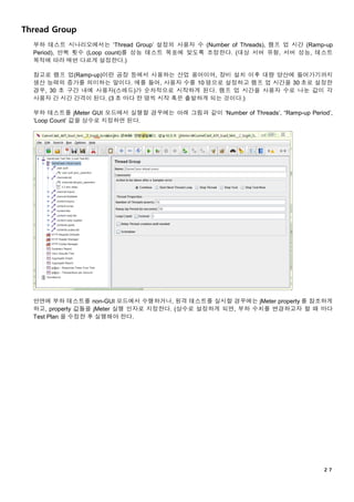 ２７
Thread Group
부하 테스트 시나리오에서는 ‘Thread Group’ 설정의 사용자 수 (Number of Threads), 램프 업 시간 (Ramp-up
Period), 반복 횟수 (Loop count)를 성능 테스트 목표에 맞도록 조정한다. (대상 서버 유형, 서버 성능, 테스트
목적에 따라 매번 다르게 설정한다.)
참고로 램프 업(Ramp-up)이란 공장 등에서 사용하는 산업 용어이며, 장비 설치 이후 대량 양산에 들어가기까지
생산 능력의 증가를 의미하는 말이다. 예를 들어, 사용자 수를 10 명으로 설정하고 램프 업 시간을 30 초로 설정한
경우, 30 초 구간 내에 사용자(스레드)가 순차적으로 시작하게 된다. 램프 업 시간을 사용자 수로 나눈 값이 각
사용자 간 시간 간격이 된다. (3 초 마다 한 명씩 시작 혹은 출발하게 되는 것이다.)
부하 테스트를 jMeter GUI 모드에서 실행할 경우에는 아래 그림과 같이 ‘Number of Threads’, “Ramp-up Period’,
‘Loop Count’ 값을 상수로 지정하면 된다.
반면에 부하 테스트를 non-GUI 모드에서 수행하거나, 원격 테스트를 실시할 경우에는 jMeter property 를 참조하게
하고, property 값들을 jMeter 실행 인자로 지정한다. (상수로 설정하게 되면, 부하 수치를 변경하고자 할 때 마다
Test Plan 을 수정한 후 실행해야 한다.
 