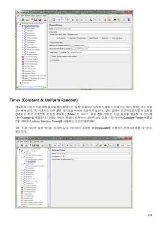 ２８
Timer (Constant & Uniform Random)
사용자의 서비스 사용 패턴을 모방하기 위해서는 ‘실제’ 사용자가 요청하는 행위 사이에 시간 차가 존재한다는 것을
고려해야 한다. 즉, 사용자는 아주 짧은 간격으로 서버에 요청하지 않는다. (달리 말해서 순간적으로 대량의 요청을
전송하는 것은 기계만이 가능한 것이다.) jMeter 는 서비스 요청 간에 일정한 시간 차이를 발생할 수 있도록
타이머(timer)를 제공한다. 다양한 타이머 유형이 존재하나, 일반적으로 고정 시간 타이머(Constant Timer)와 균일
랜덤 타이머(Uniform Random Timer)를 사용하는 것으로 충분하다.
고정 시간 타이머 설정 예시는 아래와 같다. 타이머가 포함된 요청(request)를 수행하기 전에 0.3 초를 대기하는
설정이다.
 