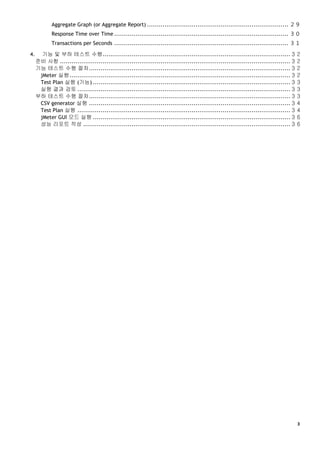 ３
Aggregate Graph (or Aggregate Report) ......................................................................... ２９
Response Time over Time .......................................................................................... ３０
Transactions per Seconds .......................................................................................... ３１
4. 기능 및 부하 테스트 수행.................................................................................................３２
준비 사항 .......................................................................................................................３２
기능 테스트 수행 절차........................................................................................................３２
jMeter 실행..................................................................................................................３２
Test Plan 실행 (기능) ......................................................................................................３３
실행 결과 검토 ..............................................................................................................３３
부하 테스트 수행 절차........................................................................................................３３
CSV generator 실행 ........................................................................................................３４
Test Plan 실행 ..............................................................................................................３４
jMeter GUI 모드 실행 ......................................................................................................３６
성능 리포트 작성 ...........................................................................................................３６
 