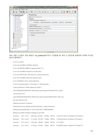 ３５
배치 실행 스크립트 파일 명칭이 ‘run_jmeter.bat’이라고 가정했을 때, 배치 스크립트를 실행하면 아래와 유사한
결과가 출력된다.
C:run>run_jmeter
C:run>rem set jMeter installation directory
C:run>set JMETER_HOME=D:apache-jmeter-2.11
C:run>rem set jMeter "test plan" script file name
C:run>set TEST_PLAN= API_load_test__2_login_browse.jmx
C:run>rem set jMeter stress test result file name
C:run>set RESULT_FILE=_Stress_Resuts.jtl
C:run>D: apache-jmeter-2.11binjmeter -n -t API_load_test__
2_login_browse.jmx -l Stress_Resuts.jtl -Jloops=1
Java HotSpot(TM) 64-Bit Server VM warning: ignoring option PermSize=64m; support
was removed in 8.0
Java HotSpot(TM) 64-Bit Server VM warning: ignoring option MaxPermSize=128m; sup
port was removed in 8.0
Creating summariser <summary>
Created the tree successfully using API_load_test__2_login_browse.jmx
Starting the test @ Mon May 12 15:04:10 KST 2014 (1399874650593)
Waiting for possible shutdown message on port 4445
summary + 94 in 19.1s = 4.9/s Avg: 223 Min: 134 Max: 587 Err: 19 (20.21%) Active: 20 Started: 20 Finished: 0
summary + 183 in 30.2s = 6.1/s Avg: 247 Min: 90 Max: 499 Err: 18 (9.84%) Active: 30 Started: 30 Finished: 0
summary = 277 in 49.1s = 5.6/s Avg: 239 Min: 90 Max: 587 Err: 37 (13.36%)
summary + 81 in 30.4s = 2.7/s Avg: 157 Min: 79 Max: 400 Err: 51 (62.96%) Active: 3 Started: 30 Finished: 27
 