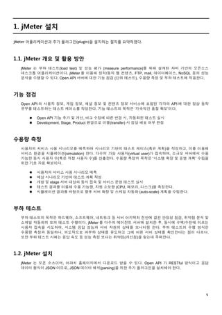 ５
1. jMeter 설치
jMeter 어플리케이션과 추가 플러그인(plugin)을 설치하는 절차를 요약하였다.
1.1. jMeter 개요 및 활용 방안
jMeter 는 부하 테스트(load test) 및 성능 평가 (measure performance)를 위해 설계된 자바 기반의 오픈소스
데스크톱 어플리케이션이다. jMeter 를 이용해 정적/동적 웹 컨텐츠, FTP, mail, 데이터베이스, NoSQL 등의 성능
분석을 수행할 수 있다. Open API 서버에 대한 기능 점검 (단위 테스트), 수용량 측정 및 부하 테스트에 적용한다.
기능 점검
Open API 의 사용자 정보, 게임 정보, 채널 정보 및 컨텐츠 정보 서비스에 포함된 각각의 API 에 대한 정상 동작
유무를 테스트하는 테스트 케이스를 작성한다. 기능 테스트의 목적은 ‘지속적인 품질 확보’이다.
 Open API 기능 추가 및 개선, 버그 수정에 따른 변경 시, 자동화된 테스트 실시
 Development, Stage, Product 환경으로 이행(transfer) 시 정상 배포 여부 판정
수용량 측정
사용자의 서비스 사용 시나리오를 예측하여 시나리오 기반의 테스트 케이스(혹은 계획)을 작성하고, 이를 이용해
서비스 환경을 시뮬레이션(simulation) 한다. 다수의 가상 사용자(virtual user)가 접속하여, 소규모 서버에서 수용
가능한 동시 사용자 수(혹은 적정 사용자 수)를 산출한다. 수용량 측정의 목적은 ‘시스템 확장 및 운영 계획’ 수립을
위한 기초 자료 확보이다.
 사용자의 서비스 사용 시나리오 예측
 예상 시나리오 기반의 테스트 계획 작성
 개발 및 stage 서버 대상의 동시 접속 및 서비스 운영 테스트 실시
 테스트 결과를 이용해 수용 가능량, 자원 소모량 (CPU, 메모리, 디스크)을 측정한다.
 시뮬레이션 결과를 바탕으로 향후 서버 확장 및 스케일 자동화 (auto-scale) 계획을 수립한다.
부하 테스트
부하 테스트의 목적은 하드웨어, 소프트웨어, 네트워크 등 서버 아키텍처 전반에 걸친 안정성 점검, 취약점 분석 및
스케일 자동화의 모의 테스트 수행이다. jMeter 를 다수의 에이전트 서버에 설치한 후, 동시에 수백/수천에 이르는
사용자 접속을 시도하여, 시스템 응답 성능과 서버 자원의 상태를 모니터링 한다. 부하 테스트의 수행 방식은
수용량 측정과 동일하나, 의도적으로 과부하 상태를 유도하고 그에 따른 서버 상태를 확인한다는 점이 다르다.
또한 부하 테스트 시에는 응답 속도 등 성능 측정 보다는 취약점(개선점)을 찾는데 주력한다.
1.2. jMeter 설치
jMeter 는 오픈 소스이며, 아파치 홈페이지에서 다운로드 받을 수 있다. Open API 가 RESTful 방식이고 응답
데이터 형식이 JSON 이므로, JSON 데이터 해석(parsing)을 위한 추가 플러그인을 설치해야 한다.
 