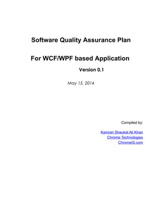 Software Quality Assurance Plan
For WCF/WPF based Application
Version 0.1
May 15, 2014
Compiled by:
Kamran Shaukat Ali Khan
Chrome Technologies
ChromeIS.com
 