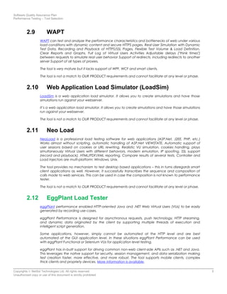 Software Quality Assurance Plan
Performance Testing – Tool Selection
2.9 WAPT
WAPT can test and analyze the performance characteristics and bottlenecks of web under various
load conditions with dynamic content and secure HTTPS pages. Real User Simulation with Dynamic
Test Data, Recording and Playback of HTTPS/SSL Pages, Flexible Test Volume & Load Definition,
Clear Reports and Graphs, Full Log of Virtual Users Activities Adjustable delays ("think times")
between requests to simulate real user behavior Support of redirects, including redirects to another
server Support of all types of proxies.
The tool is very mature but it lacks support of WPF, WCF and smart clients.
The tool is not a match to OUR PRODUCT requirements and cannot facilitate at any level or phase.
2.10 Web Application Load Simulator (LoadSim)
LoadSim is a web application load simulator. It allows you to create simulations and have those
simulations run against your webserver.
It’s a web application load simulator. It allows you to create simulations and have those simulations
run against your webserver.
The tool is not a match to OUR PRODUCT requirements and cannot facilitate at any level or phase.
2.11 Neo Load
NeoLoad is a professional load testing software for web applications (ASP.Net, J2EE, PHP, etc.)
Works almost without scripting, automatic handling of ASP.Net VIEWSTATE, Automatic support of
user sessions based on cookies or URL rewriting, Realistic VU simulation, cookies handling, plays
simultaneously Virtual Users with different behaviors, modem emulation, IP spoofing, SSL support
(record and playback), HTML/PDF/XML reporting, Compare results of several tests, Controller and
Load Injectors are multi-platform: Windows, Unix.
The tool provides no mechanism to test desktop based applications – this in turns disregards smart
client applications as well. However, it successfully transcribes the sequence and composition of
calls made to web services. This can be used in case the composition is not known to performance
tester.
The tool is not a match to OUR PRODUCT requirements and cannot facilitate at any level or phase.
2.12 EggPlant Load Tester
eggPlant performance enabled HTTP-oriented Java and .NET Web Virtual Users (VUs) to be easily
generated by recording use-cases.
eggPlant Performance is designed for asynchronous requests, push technology, HTTP streaming,
and dynamic data originated by the client by supporting multiple threads of execution and
intelligent script generation.
Some applications, however, simply cannot be automated at the HTTP level and are best
automated at the GUI application level. In these situations eggPlant Performance can be used
with eggPlant Functional or Selenium VUs for application level testing.
eggPlant has in-built support for driving common non-web client-side APIs such as .NET and Java.
This leverages the native support for security, session management, and data serialization making
test creation faster, more effective, and more robust. The tool supports mobile clients, complex
thick clients and propriety devices. More information is available.
Copyrights © NetSol Technologies Ltd. All rights reserved 5
Unauthorized copy or use of this document is strictly prohibited
 