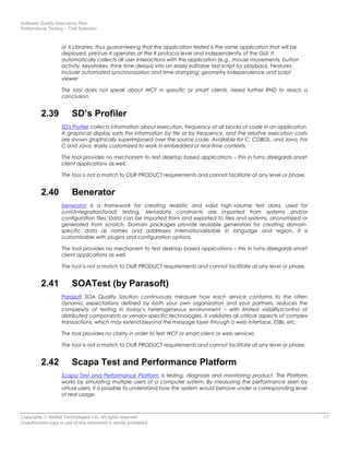 Software Quality Assurance Plan
Performance Testing – Tool Selection
or X Libraries, thus guaranteeing that the application tested is the same application that will be
deployed. preVue-X operates at the X protocol level and independently of the GUI. It
automatically collects all user interactions with the application (e.g., mouse movements, button
activity, keystrokes, think time delays) into an easily editable test script for playback. Features
include automated synchronization and time-stamping; geometry independence and script
viewer
The tool does not speak about WCF in specific or smart clients. Need further RND to reach a
conclusion.
2.39 SD’s Profiler
SD's Profiler collects information about execution, frequency of all blocks of code in an application.
A graphical display sorts this information by file or by frequency, and the relative execution costs
are shown graphically superimposed over the source code. Available for C, COBOL, and Java. For
C and Java, easily customized to work in embedded or real-time contexts.
The tool provides no mechanism to test desktop based applications – this in turns disregards smart
client applications as well.
The tool is not a match to OUR PRODUCT requirements and cannot facilitate at any level or phase.
2.40 Benerator
benerator is a framework for creating realistic and valid high-volume test data, used for
(unit/integration/load) testing. Metadata constraints are imported from systems and/or
configuration files. Data can be imported from and exported to files and systems, anonymized or
generated from scratch. Domain packages provide reusable generators for creating domain-
specific data as names and addresses internationalizable in language and region. It is
customizable with plugins and configuration options.
The tool provides no mechanism to test desktop based applications – this in turns disregards smart
client applications as well.
The tool is not a match to OUR PRODUCT requirements and cannot facilitate at any level or phase.
2.41 SOATest (by Parasoft)
Parasoft SOA Quality Solution continuously measure how each service conforms to the often
dynamic expectations defined by both your own organization and your partners, reduces the
complexity of testing in today’s heterogeneous environment – with limited visibility/control of
distributed components or vendor-specific technologies. It validates all critical aspects of complex
transactions, which may extend beyond the message layer through a web interface, ESBs, etc.
The tool provides no clarity in order to test WCF or smart client or web services.
The tool is not a match to OUR PRODUCT requirements and cannot facilitate at any level or phase.
2.42 Scapa Test and Performance Platform
Scapa Test and Performance Platform is testing, diagnosis and monitoring product. The Platform
works by simulating multiple users of a computer system. By measuring the performance seen by
virtual users, it is possible to understand how the system would behave under a corresponding level
of real usage.
Copyrights © NetSol Technologies Ltd. All rights reserved 11
Unauthorized copy or use of this document is strictly prohibited
 