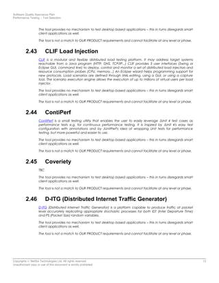 Software Quality Assurance Plan
Performance Testing – Tool Selection
The tool provides no mechanism to test desktop based applications – this in turns disregards smart
client applications as well.
The tool is not a match to OUR PRODUCT requirements and cannot facilitate at any level or phase.
2.43 CLIF Load Injection
CLIF is a modular and flexible distributed load testing platform. It may address target systems
reachable from a Java program (HTTP, DNS, TCP/IP...) CLIF provides 3 user interfaces (Swing or
Eclipse GUI, command line) to deploy, control and monitor a set of distributed load injectors and
resource consumption probes (CPU, memory...) An Eclipse wizard helps programming support for
new protocols. Load scenarios are defined through XML-editing, using a GUI, or using a capture
tool. The scenario execution engine allows the execution of up to millions of virtual users per load
injector.
The tool provides no mechanism to test desktop based applications – this in turns disregards smart
client applications as well.
The tool is not a match to OUR PRODUCT requirements and cannot facilitate at any level or phase.
2.44 ContiPerf
ContiPerf is a small testing utility that enables the user to easily leverage JUnit 4 test cases as
performance tests e.g. for continuous performance testing. It is inspired by JUnit 4's easy test
configuration with annotations and by JUnitPerf's idea of wrapping Unit tests for performance
testing, but more powerful and easier to use.
The tool provides no mechanism to test desktop based applications – this in turns disregards smart
client applications as well.
The tool is not a match to OUR PRODUCT requirements and cannot facilitate at any level or phase.
2.45 Coveriety
TBC
The tool provides no mechanism to test desktop based applications – this in turns disregards smart
client applications as well.
The tool is not a match to OUR PRODUCT requirements and cannot facilitate at any level or phase.
2.46 D-ITG (Distributed Internet Traffic Generator)
D-ITG (Distributed Internet Traffic Generator) is a platform capable to produce traffic at packet
level accurately replicating appropriate stochastic processes for both IDT (Inter Departure Time)
and PS (Packet Size) random variables.
The tool provides no mechanism to test desktop based applications – this in turns disregards smart
client applications as well.
The tool is not a match to OUR PRODUCT requirements and cannot facilitate at any level or phase.
Copyrights © NetSol Technologies Ltd. All rights reserved 12
Unauthorized copy or use of this document is strictly prohibited
 